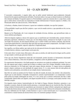 Samael Aun Weor - Magia das Runas Instituto Gnosis Brasil - www.gnosisbrasil.com
34
14 − O AIN SOPH
É necessário compreender, é urgente saber, que no pobre animal intelectual equivocadamente chamado
homem há três aspectos perfeitamente definidos. O primeiro deles é isso que se chama Essência e no Budismo
Zen chamam de Budata. O segundo aspecto é a Personalidade, a qual em si mesmo não é o corpo físico, ainda
que se utilize desse veículo para sua expressão no mundo tridimensional. O terceiro aspecto é o Diabo, o Eu
Pluralizado dentro de cada um de nós, o Mim Mesmo.
A Essência, o Budata, dentro do homem, é quem tem verdadeira realidade, isso que lhe é próprio.
A Personalidade é aquilo que não lhe é próprio, o que vem do mundo exterior, o que aprendeu no lar, na rua,
na escola, etc.
Quanto ao Eu Pluralizado, ele é esse conjunto de entidades diversas, distintas, que personificam todos os
nossos defeitos psicológicos.
Além da máquina orgânica e desses três aspectos que se manifestam por intermédio dela, existem inúmeros
princípios espirituais, substâncias e forças que, em uma última síntese, emanam do Ain Soph. E o que é este
Ain Soph? Nós dizemos, de uma maneira abstrata, que é a NÃO−COISA sem limites e absoluta. Sem dúvida,
é necessário particularizar e concretizar algo mais para que haja uma maior compreensão. Ain Soph é o nosso
Átomo Superdivino, singular, especial, específico e Superindividual.
Isto significa, em última análise, que cada um de nós não passa de átomo do espaço abstrato absoluto. Esta é
a Estrela Interior, atômica, a qual sempre sorriu para nós.
Certo autor dizia: Levanto meus olhos para o alto, para as estrelas, de onde haverá de chegar auxílio, porém
eu sigo sempre a estrela que guia meu interior.
Claro que este Átomo Superdivino ainda não está encarnado, porém encontra−se intimamente relacionado
com o chacra Sahasrara, o lótus das mil pétalas, o magnético centro da glândula pineal.
Eu experimentei diretamente o Ain Soph quando me encontrava em estado de meditação profunda. Um certo
dia, não importa qual, atingi o estado que na Índia se conhece como Nirvi−Kalpa−Samádhi e minha alma se
absorveu totalmente no Ain Soph para viajar pelo espaço abstrato absoluto. A viagem iniciou na glândula
pineal e depois continuou no seio profundo do espaço eterno. E vi a mim mesmo além de toda galáxia de
matéria ou de antimatéria, convertido em um simples átomo Autoconsciente.
Que feliz me sentia na ausência do Eu! Sentia−me além do mundo, da mente, das estrelas e das antiestrelas.
Aquilo que se sente durante o Samadhi é inexprimível, somente experimentando−o se compreende. E entrei
pelas portas do templo embriagado de êxtase. Vi e ouvi coisas que as animais intelectuais não lhes é dado
compreender. Queria falar com alguém, com algum sacerdote divino e o consegui, assim pude consolar o meu
dolorido coração.
Um daqueles tantos átomos Autorrealizados do Ain Soph (o Espaço Abstrato Absoluto), aumentou o seu
tamanho e assumiu, diante de minha insólita presença, a veneranda figura de um Ancião dos Dias. Da minha
laringe criadora brotaram palavras espontâneas que ressoaram no espaço infinito e perguntei por alguém que
no mundo das formas densas conhecia. A resposta de tão ínclito Mestre Atômico foi certamente extraordinária:
Para nós, habitantes do Ain Soph, a mente humana é o que é o reino mineral para vós. E acrescentou: Nós
examinamos a mente humana da mesma forma como vós examinais qualquer mineral.
 