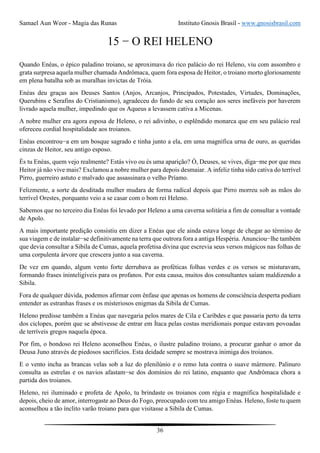 Samael Aun Weor - Magia das Runas Instituto Gnosis Brasil - www.gnosisbrasil.com
36
15 − O REI HELENO
Quando Enéas, o épico paladino troiano, se aproximava do rico palácio do rei Heleno, viu com assombro e
grata surpresa aquela mulher chamada Andrômaca, quem fora esposa de Heitor, o troiano morto gloriosamente
em plena batalha sob as muralhas invictas de Tróia.
Enéas deu graças aos Deuses Santos (Anjos, Arcanjos, Principados, Potestades, Virtudes, Dominações,
Querubins e Serafins do Cristianismo), agradeceu do fundo de seu coração aos seres inefáveis por haverem
livrado aquela mulher, impedindo que os Aqueus a levassem cativa a Micenas.
A nobre mulher era agora esposa de Heleno, o rei adivinho, o esplêndido monarca que em seu palácio real
ofereceu cordial hospitalidade aos troianos.
Enéas encontrou−a em um bosque sagrado e tinha junto a ela, em uma magnífica urna de ouro, as queridas
cinzas de Heitor, seu antigo esposo.
És tu Enéas, quem vejo realmente? Estás vivo ou és uma aparição? Ó, Deuses, se vives, diga−me por que meu
Heitor já não vive mais? Exclamou a nobre mulher para depois desmaiar. A infeliz tinha sido cativa do terrível
Pirro, guerreiro astuto e malvado que assassinara o velho Príamo.
Felizmente, a sorte da desditada mulher mudara de forma radical depois que Pirro morreu sob as mãos do
terrível Orestes, porquanto veio a se casar com o bom rei Heleno.
Sabemos que no terceiro dia Enéas foi levado por Heleno a uma caverna solitária a fim de consultar a vontade
de Apolo.
A mais importante predição consistiu em dizer a Enéas que ele ainda estava longe de chegar ao término de
sua viagem e de instalar−se definitivamente na terra que outrora fora a antiga Hespéria. Anunciou−lhe também
que devia consultar a Sibila de Cumas, aquela profetisa divina que escrevia seus versos mágicos nas folhas de
uma corpulenta árvore que crescera junto a sua caverna.
De vez em quando, algum vento forte derrubava as proféticas folhas verdes e os versos se misturavam,
formando frases ininteligíveis para os profanos. Por esta causa, muitos dos consultantes saíam maldizendo a
Sibila.
Fora de qualquer dúvida, podemos afirmar com ênfase que apenas os homens de consciência desperta podiam
entender as estranhas frases e os misteriosos enigmas da Sibila de Cumas.
Heleno predisse também a Enéas que navegaria pelos mares de Cila e Caribdes e que passaria perto da terra
dos ciclopes, porém que se abstivesse de entrar em Ítaca pelas costas meridionais porque estavam povoadas
de terríveis gregos naquela época.
Por fim, o bondoso rei Heleno aconselhou Enéas, o ilustre paladino troiano, a procurar ganhar o amor da
Deusa Juno através de piedosos sacrifícios. Esta deidade sempre se mostrava inimiga dos troianos.
E o vento incha as brancas velas sob a luz do plenilúnio e o remo luta contra o suave mármore. Palinuro
consulta as estrelas e os navios afastam−se dos domínios do rei latino, enquanto que Andrômaca chora a
partida dos troianos.
Heleno, rei iluminado e profeta de Apolo, tu brindaste os troianos com régia e magnífica hospitalidade e
depois, cheio de amor, interrogaste ao Deus do Fogo, preocupado com teu amigo Enéas. Heleno, foste tu quem
aconselhou a tão ínclito varão troiano para que visitasse a Sibila de Cumas.
 