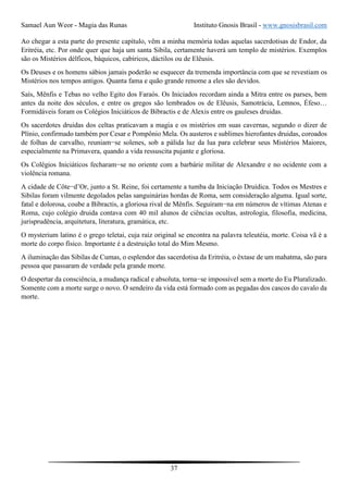 Samael Aun Weor - Magia das Runas Instituto Gnosis Brasil - www.gnosisbrasil.com
37
Ao chegar a esta parte do presente capítulo, vêm a minha memória todas aquelas sacerdotisas de Endor, da
Eritréia, etc. Por onde quer que haja um santa Sibila, certamente haverá um templo de mistérios. Exemplos
são os Mistérios délficos, báquicos, cabíricos, dáctilos ou de Elêusis.
Os Deuses e os homens sábios jamais poderão se esquecer da tremenda importância com que se revestiam os
Mistérios nos tempos antigos. Quanta fama e quão grande renome a eles são devidos.
Saís, Mênfis e Tebas no velho Egito dos Faraós. Os Iniciados recordam ainda a Mitra entre os parses, bem
antes da noite dos séculos, e entre os gregos são lembrados os de Elêusis, Samotrácia, Lemnos, Éfeso…
Formidáveis foram os Colégios Iniciáticos de Bibractis e de Alexis entre os gauleses druidas.
Os sacerdotes druidas dos celtas praticavam a magia e os mistérios em suas cavernas, segundo o dizer de
Plínio, confirmado também por Cesar e Pompônio Mela. Os austeros e sublimes hierofantes druidas, coroados
de folhas de carvalho, reuniam−se solenes, sob a pálida luz da lua para celebrar seus Mistérios Maiores,
especialmente na Primavera, quando a vida ressuscita pujante e gloriosa.
Os Colégios Iniciáticos fecharam−se no oriente com a barbárie militar de Alexandre e no ocidente com a
violência romana.
A cidade de Côte−d’Or, junto a St. Reine, foi certamente a tumba da Iniciação Druídica. Todos os Mestres e
Sibilas foram vilmente degolados pelas sanguinárias hordas de Roma, sem consideração alguma. Igual sorte,
fatal e dolorosa, coube a Bibractis, a gloriosa rival de Mênfis. Seguiram−na em números de vítimas Atenas e
Roma, cujo colégio druida contava com 40 mil alunos de ciências ocultas, astrologia, filosofia, medicina,
jurisprudência, arquitetura, literatura, gramática, etc.
O mysterium latino é o grego teletai, cuja raiz original se encontra na palavra teleutéia, morte. Coisa vã é a
morte do corpo físico. Importante é a destruição total do Mim Mesmo.
A iluminação das Sibilas de Cumas, o esplendor das sacerdotisa da Eritréia, o êxtase de um mahatma, são para
pessoa que passaram de verdade pela grande morte.
O despertar da consciência, a mudança radical e absoluta, torna−se impossível sem a morte do Eu Pluralizado.
Somente com a morte surge o novo. O sendeiro da vida está formado com as pegadas dos cascos do cavalo da
morte.
 