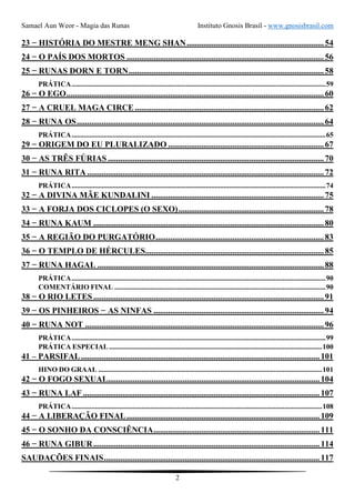 Samael Aun Weor - Magia das Runas Instituto Gnosis Brasil - www.gnosisbrasil.com
2
23 − HISTÓRIA DO MESTRE MENG SHAN..................................................................54
24 − O PAÍS DOS MORTOS ...............................................................................................56
25 − RUNAS DORN E TORN..............................................................................................58
PRÁTICA..............................................................................................................................................59
26 − O EGO............................................................................................................................60
27 − A CRUEL MAGA CIRCE ...........................................................................................62
28 − RUNA OS.......................................................................................................................64
PRÁTICA..............................................................................................................................................65
29 − ORIGEM DO EU PLURALIZADO ...........................................................................67
30 − AS TRÊS FÚRIAS ........................................................................................................70
31 − RUNA RITA ..................................................................................................................72
PRÁTICA..............................................................................................................................................74
32 − A DIVINA MÃE KUNDALINI ...................................................................................75
33 − A FORJA DOS CICLOPES (O SEXO)......................................................................78
34 − RUNA KAUM ...............................................................................................................80
35 − A REGIÃO DO PURGATÓRIO.................................................................................83
36 − O TEMPLO DE HÉRCULES......................................................................................85
37 − RUNA HAGAL .............................................................................................................88
PRÁTICA..............................................................................................................................................90
COMENTÁRIO FINAL ......................................................................................................................90
38 − O RIO LETES ...............................................................................................................91
39 − OS PINHEIROS − AS NINFAS ..................................................................................94
40 − RUNA NOT ...................................................................................................................96
PRÁTICA..............................................................................................................................................99
PRÁTICA ESPECIAL.......................................................................................................................100
41 – PARSIFAL...................................................................................................................101
HINO DO GRAAL .............................................................................................................................101
42 − O FOGO SEXUAL......................................................................................................104
43 − RUNA LAF ..................................................................................................................107
PRÁTICA............................................................................................................................................108
44 − A LIBERAÇÃO FINAL.............................................................................................109
45 − O SONHO DA CONSCIÊNCIA................................................................................111
46 − RUNA GIBUR.............................................................................................................114
SAUDAÇÕES FINAIS........................................................................................................117
 