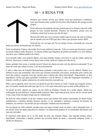 Samael Aun Weor - Magia das Runas Instituto Gnosis Brasil - www.gnosisbrasil.com
38
16 − A RUNA TYR
Pássaros que cantam, arroios que saltam, rosas que perfumam o ambiente,
sinos que chamam, pára, sombra do meu bem, bela ilusão do dia, porque a noite
chegou.
Noite deliciosa cravejada de estrelas, permita que eu te ofereça o oásis do velho
parque de meu coração dolorido. Estamos em dezembro, porém com teu
romântico cantar terá as rosas um mês de maio.
Quisera adivinhar que voz é essa que sempre nega as coisas vãs, que as rechaça,
que as repudia com um NÃO que não é ódio e que promete muitos SINS.
Noite divina, eis−me aqui, por fim só comigo mesmo, escutando nas vozes de
Isaías teu clamor insinuante que me nomeia.
Noite encantadora, Urânia, vida minha. Por ti estar enfermo é estar são. Todos os contos que divertem o mortal
na remota infância nada são para ti. Tu cheiras melhor que fragrância de jardins encantados e és mais diáfana,
meu bem, que o diáfano palácio de cristal.
Com fecundo ardor, sem acidente algum, com uma piedade simples, atravessei as ruas da cidade capital do
México. Atravessei a cidade à meia−noite entre cristais inefáveis, limpos de toda névoa.
Quem, gritando meu nome, à morada recorre? Quem me chama na noite com tão deliciosa entonação? É um
sopro de vento que soluça na torre, é um doce pensamento.
E subi à velha torre da Catedral Metropolitana cantando o meu poema com a voz do silêncio. Perdeu−se a
neblina no pico das montanhas. Das terras que sofreram tremendas convulsões, produzidas pelo vômito das
lavas das crateras, surgiram como por encanto para o deleite dos olhos Iztaccihuatl e Popocatepetl, os dois
legendários vulcões que quais guardiões custodiam o vale do México. E além das longínquas montanhas, vi
mundos e inefáveis regiões impossíveis de serem descritos com palavras.
Olha o que te aguarda, disse−me uma voz generosa que dava música ao vento. Canção que ninguém escuta e
que vai soando, soando por onde quer que eu vá, e em cujas notas parece que eu sinto minha própria voz.
Ao descer da torre, alguém me seguia, era um chela ou discípulo. Grande foi a minha alegria. Sentia−me
embriagado de uma deliciosa voluptuosidade espiritual. Meu corpo nada pesava, movia−me no veículo astral
e meu corpo físico há algum tempo que já o abandonara.
No átrio da velha catedral, ao pé dos vetustos muros que tinham sido mudas testemunhas de tantas brigas,
malabarismos e desafios durante diversos séculos, vi um variegado e pitoresco conjunto de homens, de
mulheres, de meninos e de anciões que por toda parte vendiam suas mercadorias.
Em um ângulo da velha catedral, sentado como um iogue oriental, junto ao muro e sob a antiquada torre, vi
um ancião asteca de idade indecifrável a meditar. Um adormecido poderia tê−lo confundido facilmente com
mais um mercador.
O venerável tinha diante de si, na fria pedra do piso, um estranho objeto, uma sagrada relíquia asteca.
Humilhado, confundido e abatido, prostrei−me reverente diante do santo e venerando indígena. Então, o
ancião me abençoou.
 