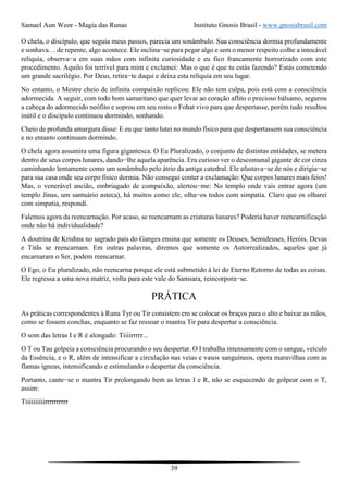 Samael Aun Weor - Magia das Runas Instituto Gnosis Brasil - www.gnosisbrasil.com
39
O chela, o discípulo, que seguia meus passos, parecia um sonâmbulo. Sua consciência dormia profundamente
e sonhava… de repente, algo acontece. Ele inclina−se para pegar algo e sem o menor respeito colhe a intocável
relíquia, observa−a em suas mãos com infinita curiosidade e eu fico francamente horrorizado com este
procedimento. Aquilo foi terrível para mim e exclamei: Mas o que é que tu estás fazendo? Estás cometendo
um grande sacrilégio. Por Deus, retira−te daqui e deixa esta relíquia em seu lugar.
No entanto, o Mestre cheio de infinita compaixão replicou: Ele não tem culpa, pois está com a consciência
adormecida. A seguir, com todo bom samaritano que quer levar ao coração aflito o precioso bálsamo, segurou
a cabeça do adormecido neófito e soprou em seu rosto o Fohat vivo para que despertasse, porém tudo resultou
inútil e o discípulo continuou dormindo, sonhando.
Cheio de profunda amargura disse: E eu que tanto lutei no mundo físico para que despertassem sua consciência
e no entanto continuam dormindo.
O chela agora assumira uma figura gigantesca. O Eu Pluralizado, o conjunto de distintas entidades, se metera
dentro de seus corpos lunares, dando−lhe aquela aparência. Era curioso ver o descomunal gigante de cor cinza
caminhando lentamente como um sonâmbulo pelo átrio da antiga catedral. Ele afastava−se de nós e dirigia−se
para sua casa onde seu corpo físico dormia. Não consegui conter a exclamação: Que corpos lunares mais feios!
Mas, o venerável ancião, embriagado de compaixão, alertou−me: No templo onde vais entrar agora (um
templo Jinas, um santuário asteca), há muitos como ele, olha−os todos com simpatia. Claro que os olharei
com simpatia, respondi.
Falemos agora da reencarnação. Por acaso, se reencarnam as criaturas lunares? Poderia haver reencarnificação
onde não há individualidade?
A doutrina de Krishna no sagrado país do Ganges ensina que somente os Deuses, Semideuses, Heróis, Devas
e Titãs se reencarnam. Em outras palavras, diremos que somente os Autorrealizados, aqueles que já
encarnaram o Ser, podem reencarnar.
O Ego, o Eu pluralizado, não reencarna porque ele está submetido à lei do Eterno Retorno de todas as coisas.
Ele regressa a uma nova matriz, volta para este vale do Samsara, reincorpora−se.
PRÁTICA
As práticas correspondentes à Runa Tyr ou Tir consistem em se colocar os braços para o alto e baixar as mãos,
como se fossem conchas, enquanto se faz ressoar o mantra Tir para despertar a consciência.
O som das letras I e R é alongado: Tiiiirrrrr...
O T ou Tau golpeia a consciência procurando o seu despertar. O I trabalha intensamente com o sangue, veículo
da Essência, e o R, além de intensificar a circulação nas veias e vasos sanguíneos, opera maravilhas com as
flamas ígneas, intensificando e estimulando o despertar da consciência.
Portanto, cante−se o mantra Tir prolongando bem as letras I e R, não se esquecendo de golpear com o T,
assim:
Tiiiiiiiiiirrrrrrrrrr
 