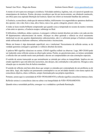 Samael Aun Weor - Magia das Runas Instituto Gnosis Brasil - www.gnosisbrasil.com
41
A mente só serve para nos amargar a existência. Felicidade autêntica, legítima, real, só é possível quando nos
emancipamos do intelecto. Porém, devemos reconhecer que há um inconveniente, um obstáculo maiúsculo,
um óbice para essa aspirada libertação da Essência. Quero me referir ao tremendo batalhar das antíteses.
A Essência, a consciência, ainda que de natureza búdica, infelizmente vive engarrafada no aparatoso dualismo
dos opostos: sim e não, bom e mau, alto e baixo, meu e teu, gosto e desgosto, prazer e dor, etc.
A todas as luzes resulta brilhante compreender que quando cessa a tempestade no oceano da mente e termina
a luta entre os opostos, a Essência escapa e submerge no Real.
O dificultoso, trabalhoso, árduo e penoso, é conseguir o silêncio mental absoluto em todos e em cada um dos
49 departamentos subconscientes da mente. Alcançar ou obter quietude e silêncio no nível meramente
intelectual ou em uns quantos departamentos subconscientes, não é o suficiente porque a Essência continua
ainda enfrascada no dualismo submerso, infraconsciente e inconsciente.
Mente em branco é algo demasiado superficial, oco e intelectual. Necessitamos de reflexão serena, se de
verdade queremos conseguir a quietude e o silêncio absoluto da mente.
A palavra MO significa silencioso ou sereno. CHAO significa refletir ou observar. Logo, MO CHAO pode
ser traduzido como reflexão serena ou observação serena. Porém, no gnosticismo puro, os termos serenidade
e reflexão têm um sentido muito mais profundo e devem ser compreendidos em suas conotações especiais.
O sentido de sereno transcende ao que normalmente se entende por calma ou tranquilidade. Implica em um
estado superlativo que está além dos raciocínios, dos desejos, das contradições e das palavras. Designa a uma
situação que se encontra fora do bulício mundano.
O sentido de reflexão está bem além disso que sempre se entendeu por contemplação de um problema ou de
uma ideia. Aqui, não implica em pensamento contemplativo ou em atividade mental e sim numa espécie de
consciência objetiva, clara e refletora, sempre iluminada pela sua própria experiência.
Portanto, sereno aqui é a serenidade do NÃO−PENSAMENTO e reflexão significa consciência intensa e clara.
Reflexão serena é a consciência clara na calma e na tranquilidade do NÃO−PENSAMENTO.
Quando reina a serenidade perfeita, consegue−se a verdadeira e profunda Iluminação.
 
