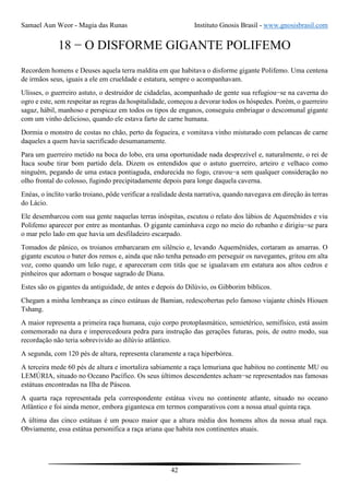 Samael Aun Weor - Magia das Runas Instituto Gnosis Brasil - www.gnosisbrasil.com
42
18 − O DISFORME GIGANTE POLIFEMO
Recordem homens e Deuses aquela terra maldita em que habitava o disforme gigante Polifemo. Uma centena
de irmãos seus, iguais a ele em crueldade e estatura, sempre o acompanhavam.
Ulisses, o guerreiro astuto, o destruidor de cidadelas, acompanhado de gente sua refugiou−se na caverna do
ogro e este, sem respeitar as regras da hospitalidade, começou a devorar todos os hóspedes. Porém, o guerreiro
sagaz, hábil, manhoso e perspicaz em todos os tipos de enganos, conseguiu embriagar o descomunal gigante
com um vinho delicioso, quando ele estava farto de carne humana.
Dormia o monstro de costas no chão, perto da fogueira, e vomitava vinho misturado com pelancas de carne
daqueles a quem havia sacrificado desumanamente.
Para um guerreiro metido na boca do lobo, era uma oportunidade nada desprezível e, naturalmente, o rei de
Ítaca soube tirar bom partido dela. Dizem os entendidos que o astuto guerreiro, arteiro e velhaco como
ninguém, pegando de uma estaca pontiaguda, endurecida no fogo, cravou−a sem qualquer consideração no
olho frontal do colosso, fugindo precipitadamente depois para longe daquela caverna.
Enéas, o ínclito varão troiano, pôde verificar a realidade desta narrativa, quando navegava em direção às terras
do Lácio.
Ele desembarcou com sua gente naquelas terras inóspitas, escutou o relato dos lábios de Aquemênides e viu
Polifemo aparecer por entre as montanhas. O gigante caminhava cego no meio do rebanho e dirigiu−se para
o mar pelo lado em que havia um desfiladeiro escarpado.
Tomados de pânico, os troianos embarcaram em silêncio e, levando Aquemênides, cortaram as amarras. O
gigante escutou o bater dos remos e, ainda que não tenha pensado em perseguir os navegantes, gritou em alta
voz, como quando um leão ruge, e apareceram cem titãs que se igualavam em estatura aos altos cedros e
pinheiros que adornam o bosque sagrado de Diana.
Estes são os gigantes da antiguidade, de antes e depois do Dilúvio, os Gibborim bíblicos.
Chegam a minha lembrança as cinco estátuas de Bamian, redescobertas pelo famoso viajante chinês Hiouen
Tshang.
A maior representa a primeira raça humana, cujo corpo protoplasmático, semietérico, semifísico, está assim
comemorado na dura e imperecedoura pedra para instrução das gerações futuras, pois, de outro modo, sua
recordação não teria sobrevivido ao dilúvio atlântico.
A segunda, com 120 pés de altura, representa claramente a raça hiperbórea.
A terceira mede 60 pés de altura e imortaliza sabiamente a raça lemuriana que habitou no continente MU ou
LEMÚRIA, situado no Oceano Pacífico. Os seus últimos descendentes acham−se representados nas famosas
estátuas encontradas na Ilha de Páscoa.
A quarta raça representada pela correspondente estátua viveu no continente atlante, situado no oceano
Atlântico e foi ainda menor, embora gigantesca em termos comparativos com a nossa atual quinta raça.
A última das cinco estátuas é um pouco maior que a altura média dos homens altos da nossa atual raça.
Obviamente, essa estátua personifica a raça ariana que habita nos continentes atuais.
 