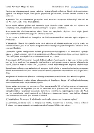 Samael Aun Weor - Magia das Runas Instituto Gnosis Brasil - www.gnosisbrasil.com
43
Existem por todas as partes do mundo ciclópicas ruínas e colossais pedras que dão vivo testemunho desses
gigantes. Nos tempos antigos, havia pedras gigantescas que andavam, falavam, emitiam oráculos e até
cantavam.
A pedra de Cristo, a rocha espiritual que seguia a Israel, a qual se converteu em Júpiter−Lápis, devorada por
seu Pai Saturno, sob a forma de um pedernal.
Se não tivesse existido gigantes que movessem essas colossais rochas, jamais teria tido realidade um
Stonehenge, um Karnac (Bretanha) e outras construções ciclópicas semelhantes.
Se em tempos idos, não tivesse existido sobre a face da terra a verdadeira e legítima ciência mágica, jamais
teria havido tantos testemunhos de pedras falantes e oraculares.
Em um poema atribuído a Orfeu, estas pedras são distribuídas em ofíticas e sidéricas: a pedra serpente e a
pedra estrela.
A pedra ofítica é áspera, dura, pesada, negra, e tem o dom da fala. Quando alguém vai pegá−la, produz um
som semelhante ao grito de um menino. Foi por intermédio desta pedra que Heleno predisse a ruína de Tróia,
a sua querida pátria.
Documentos sagrados e antiquíssimos afirmam que Eusébio nunca se separava de sua pedra ofítica e que dela
recebia os oráculos, os quais eram proferidos por uma vozinha parecida com um tênue assobio, o mesmo que
Elias ou Elijah escutou depois do terremoto na entrada de sua caverna.
A famosa pedra de Westminster era chamada de Liafail, a Pedra Falante, porém só alçava sua voz para nomear
o rei que devia ser eleito. Essa pedra tinha uma inscrição, a qual agora encontra−se apagada pela poeira dos
séculos, que dizia: Ni Fallat Fatum, Scoti Quocumque Locatum Invenient Lapidem, Regnasse Tenenturibiden.
Suidas fala de um homem que podia distinguir, com uma rápida olhada, as pedras inanimadas das que estavam
dotadas de movimento. Plínio tece comentários sobre pedras que se afastavam quando uma mão se aproximava
delas.
Antigamente as monstruosas pedras de Stonehenge eram chamadas Chior−Gaur ou o Baile dos Gigantes.
Vários autores bastante eruditos falando sobre as ruínas de Stonehenge, Karnac e West Hoadley informaram
maravilhosamente sobre este assunto tão especial.
Nessas regiões, encontram−se imensos monólitos alguns pesando 500 mil quilogramas aproximadamente.
Foram os gigantes da antiguidade que um dia levantaram essas grandes rochas, colocaram−nas em uma
formação simétrica e assentaram−nas com tão maravilhoso equilíbrio que parecem apenas tocar o solo. Ainda
que com o mais ligeiro e rápido contato de um dedo sejam postas em movimento, elas resistiriam a força de
vinte homens que tentassem, pelo mínimo, as deslocar.
A Pedra Oscilante foi um meio de adivinhação usando pelos gigantes, porém por que oscilam?
Evidentemente, as maiores delas são relíquias dos atlantes, enquanto que as menores, como as rochas de
Brimham, com pedras giratórias em sua cúspide, são cópias dos litóides mais antigos.
 