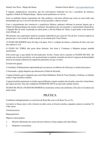 Samael Aun Weor - Magia das Runas Instituto Gnosis Brasil - www.gnosisbrasil.com
45
É urgente, indispensável, necessário, que nos convertamos realmente em reis e sacerdotes da natureza,
segundo a Ordem de Melquisedeque. Apenas assim poderemos ser salvos.
Entre as múltiplas facetas inquietantes da vida, podemos e devemos afirmar que existe ao nosso lado uma
humanidade que nos é invisível devido aos nossos pecados e abusos sexuais.
Com o consentimento dos veneráveis e respeitáveis Mestres, podemos informar às pessoas lunares que a
Ordem de Melquisedeque tem muitas confrarias. Recordemos por um momento o transcendente Montsalvat,
a Sagrada Ilha do norte, localizada na calota polar, a Divina Ordem do Tibete, à qual tenho a alta honra de
estar afiliado, etc.
Obviamente, tais corporações inefáveis resultam inabordáveis por causa do Véu de Ísis. Convém explicar às
pessoas que o véu sexual de Adão só pode ser levantado pelo Cristo Íntimo.
O FILHO DO HOMEM nasce do fogo e da água. Esta é a religião da síntese, a doutrina de Jano com seus
três radicais I A O.
O FILHO DA TERRA não gosta desta doutrina. Seu lema é: Comamos e bebamos porque amanhã
morreremos.
Está escrito que a raça atlante foi devorada pelo Averno. Foram salvos somente os FILHOS DO SOL. De
acordo com a lei da recorrência, este acontecimento se repetirá, tornando inevitável o ingresso da humanidade
atual na involução submersa do organismo planetário em que vivemos.
Existem três igrejas:
A triunfante, brilhantemente representada por uns poucos cavalheiros do Graal que se mantiveram puros.
A fracassada, a igreja daqueles que aborrecem a Pedra da Iniciação.
A igreja militante, que é a daqueles que como Maria Madalena, Paulo de Tarso, Kundry e Anfortas, se rebelam
contra o fogo luciférico sedutor.
À igreja triunfante pertencem os irmãos que já trilharam o áspero sendeiro da salvação, como diz o lema latino:
per aspera ad astra. Eles são verdadeiros FILHOS DE DEUS no mais belo sentido místico.
FILHOS DE DEUS e FILHOS DO HOMEM no esoterismo crístico são sinônimos. Eles são os Cavaleiros do
Santo Graal.
PRÁTICA
Combinem inteligentemente os exercícios da Runa Bar com os da Runa Tyr ou Tir.
Levantem os braços para o alto e baixem as mãos como se fossem conchas, enquanto cantam os mantras Tir
e Bar assim:
Tiiiiiiiiiirrrrrrrrrr
Baaaaaaarrrrrrrr
Objetivos desta prática:
1. Mesclar sabiamente em nosso universo interno as força mágicas das duas Runas.
2. Despertar a consciência.
 
