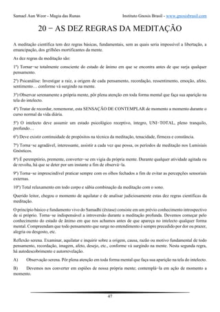 Samael Aun Weor - Magia das Runas Instituto Gnosis Brasil - www.gnosisbrasil.com
47
20 − AS DEZ REGRAS DA MEDITAÇÃO
A meditação científica tem dez regras básicas, fundamentais, sem as quais seria impossível a libertação, a
emancipação, dos grilhões mortificantes da mente.
As dez regras da meditação são:
1º) Tornar−se totalmente consciente do estado de ânimo em que se encontra antes de que surja qualquer
pensamento.
2º) Psicanálise: Investigar a raiz, a origem de cada pensamento, recordação, ressentimento, emoção, afeto,
sentimento… conforme vá surgindo na mente.
3º) Observar serenamente a própria mente, pôr plena atenção em toda forma mental que faça sua aparição na
tela do intelecto.
4º) Tratar de recordar, rememorar, esta SENSAÇÃO DE CONTEMPLAR de momento a momento durante o
curso normal da vida diária.
5º) O intelecto deve assumir um estado psicológico receptivo, íntegro, UNI−TOTAL, pleno tranquilo,
profundo…
6º) Deve existir continuidade de propósitos na técnica da meditação, tenacidade, firmeza e constância.
7º) Torna−se agradável, interessante, assistir a cada vez que possa, os períodos de meditação nos Lumisiais
Gnósticos.
8º) É peremptório, premente, converter−se em vigia da própria mente. Durante qualquer atividade agitada ou
de revolta, há que se deter por um instante a fim de observá−la.
9º) Torna−se imprescindível praticar sempre com os olhos fechados a fim de evitar as percepções sensoriais
externas.
10º) Total relaxamento em todo corpo e sábia combinação da meditação com o sono.
Querido leitor, chegou o momento de aquilatar e de analisar judiciosamente estas dez regras científicas da
meditação.
O princípio básico e fundamento vivo do Samadhi (êxtase) consiste em um prévio conhecimento introspectivo
de si próprio. Torna−se indispensável a introversão durante a meditação profunda. Devemos começar pelo
conhecimento do estado de ânimo em que nos achamos antes de que apareça no intelecto qualquer forma
mental. Compreendam que todo pensamento que surge no entendimento é sempre precedido por dor ou prazer,
alegria ou desgosto, etc.
Reflexão serena. Examinar, aquilatar e inquirir sobre a origem, causa, razão ou motivo fundamental de todo
pensamento, recordação, imagem, afeto, desejo, etc., conforme vá surgindo na mente. Nesta segunda regra,
há autodescobrimento e autorrevelação.
A) Observação serena. Pôr plena atenção em toda forma mental que faça sua aparição na tela do intelecto.
B) Devemos nos converter em espiões de nossa própria mente; contemplá−la em ação de momento a
momento.
 