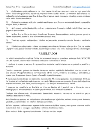 Samael Aun Weor - Magia das Runas Instituto Gnosis Brasil - www.gnosisbrasil.com
48
C) O chitta (a mente) transforma−se em vrittis (ondas vibratórias). A mente é como um lago aprazível e
calmo. Se cai uma pedra nele, elevam−se pequenas bolhas desde o fundo. Os diferentes pensamentos são
ondulações perturbadoras na superfície do lago. Que o lago da mente permaneça cristalino, sereno, profundo
e sem ondas durante a meditação.
D) Os tipos inconstantes, volúveis, versáteis, cambiantes, sem firmeza, sem vontade, jamais conseguirão
atingir o Satori, o Samadhi.
E) A técnica da meditação científica pode ser praticada tanto de maneira isolada ou individual como por
grupos de pessoas afins.
F) A alma deve se libertar do corpo, dos afetos e da mente. Resulta evidente, notório, patente, que ao se
libertar do intelecto, a alma se livra radicalmente de tudo o mais.
G) Torna−se urgente, indispensável, eliminar as percepções sensoriais externas durante a meditação
interior.
H) É indispensável aprender a relaxar o corpo para a meditação. Nenhum músculo deve ficar em tensão.
Urge provocar e graduar o sono à vontade. A combinação sábia do sono com a meditação produz a Iluminação.
RESULTADOS
No misterioso umbral do templo de Delfos, havia uma máxima grega gravada na pedra que dizia: NOSCETE
IPSUM. Homem, conhece−te a ti mesmo e conhecerás o universo e os deuses.
O estudo de si mesmo, a serena reflexão, em última instância, conclui obviamente na quietude e no silêncio
da mente.
Quando a mente está quieta e em silêncio, não apenas no nível superficial do intelecto, mas em todos e em
cada um dos 49 departamentos da subconsciência, advém o novo, liberta−se a Essência, a consciência, e
produz−se o despertar da alma, o êxtase, o Samadhi, o satori dos santos.
A experiência mística do real nos transforma radicalmente. AS pessoas que jamais experimentaram ISSO que
é a Verdade, vivem borboleteando de escola em escola. Não encontraram seu centro de gravidade cósmico e
morrem fracassadas, sem terem jamais conseguido a tão desejada Autorrealização Íntima.
O despertar da consciência, da Essência, da Alma ou Budata, só é possível com a libertação, com a
emancipação do dualismo mental, da ondulação intelectual e do batalhar das antíteses.
Qualquer luta subconsciente, infraconsciente, inconsciente, submersa, converte−se em uma trava para a
libertação da Essência ou Alma.
Todo batalhar de antíteses por insignificante e inconsciente que seja indica, assinala, acusa pontos obscuros,
ignorados, desconhecidos, nos infernos atômicos do homem.
Refletir, observar, conhecer esses aspectos infra−humanos do Mim Mesmo, esses pontos obscuros, resulta
indispensável para se conseguir a quietude e o silêncio absolutos da mente.
Só na ausência do Eu é possível experimentar ISSO que não é do tempo.
 