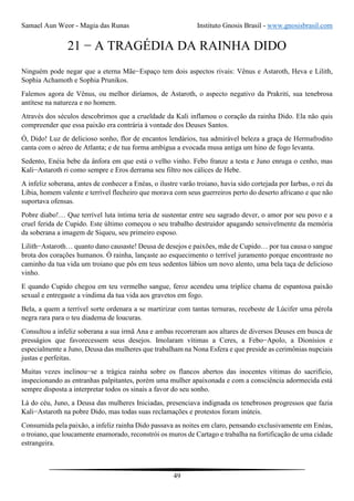 Samael Aun Weor - Magia das Runas Instituto Gnosis Brasil - www.gnosisbrasil.com
49
21 − A TRAGÉDIA DA RAINHA DIDO
Ninguém pode negar que a eterna Mãe−Espaço tem dois aspectos rivais: Vênus e Astaroth, Heva e Lilith,
Sophia Achamoth e Sophia Prunikos.
Falemos agora de Vênus, ou melhor diríamos, de Astaroth, o aspecto negativo da Prakriti, sua tenebrosa
antítese na natureza e no homem.
Através dos séculos descobrimos que a crueldade da Kali inflamou o coração da rainha Dido. Ela não quis
compreender que essa paixão era contrária à vontade dos Deuses Santos.
Ó, Dido! Luz de delicioso sonho, flor de encantos lendários, tua admirável beleza a graça de Hermafrodito
canta com o aéreo de Atlanta; e de tua forma ambígua a evocada musa antiga um hino de fogo levanta.
Sedento, Enéia bebe da ânfora em que está o velho vinho. Febo franze a testa e Juno enruga o cenho, mas
Kali−Astaroth ri como sempre e Eros derrama seu filtro nos cálices de Hebe.
A infeliz soberana, antes de conhecer a Enéas, o ilustre varão troiano, havia sido cortejada por Iarbas, o rei da
Líbia, homem valente e terrível flecheiro que morava com seus guerreiros perto do deserto africano e que não
suportava ofensas.
Pobre diabo!… Que terrível luta íntima teria de sustentar entre seu sagrado dever, o amor por seu povo e a
cruel ferida de Cupido. Este último começou o seu trabalho destruidor apagando sensivelmente da memória
da soberana a imagem de Siqueu, seu primeiro esposo.
Lilith−Astaroth… quanto dano causaste! Deusa de desejos e paixões, mãe de Cupido… por tua causa o sangue
brota dos corações humanos. Ó rainha, lançaste ao esquecimento o terrível juramento porque encontraste no
caminho da tua vida um troiano que pôs em teus sedentos lábios um novo alento, uma bela taça de delicioso
vinho.
E quando Cupido chegou em teu vermelho sangue, feroz acendeu uma tríplice chama de espantosa paixão
sexual e entregaste a vindima da tua vida aos gravetos em fogo.
Bela, a quem a terrível sorte ordenara a se martirizar com tantas ternuras, recebeste de Lúcifer uma pérola
negra rara para o teu diadema de loucuras.
Consultou a infeliz soberana a sua irmã Ana e ambas recorreram aos altares de diversos Deuses em busca de
presságios que favorecessem seus desejos. Imolaram vítimas a Ceres, a Febo−Apolo, a Dionísios e
especialmente a Juno, Deusa das mulheres que trabalham na Nona Esfera e que preside as cerimônias nupciais
justas e perfeitas.
Muitas vezes inclinou−se a trágica rainha sobre os flancos abertos das inocentes vítimas do sacrifício,
inspecionando as entranhas palpitantes, porém uma mulher apaixonada e com a consciência adormecida está
sempre disposta a interpretar todos os sinais a favor do seu sonho.
Lá do céu, Juno, a Deusa das mulheres Iniciadas, presenciava indignada os tenebrosos progressos que fazia
Kali−Astaroth na pobre Dido, mas todas suas reclamações e protestos foram inúteis.
Consumida pela paixão, a infeliz rainha Dido passava as noites em claro, pensando exclusivamente em Enéas,
o troiano, que loucamente enamorado, reconstrói os muros de Cartago e trabalha na fortificação de uma cidade
estrangeira.
 