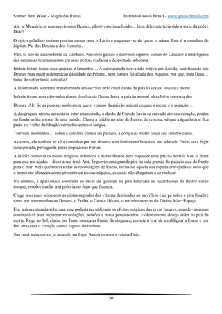 Samael Aun Weor - Magia das Runas Instituto Gnosis Brasil - www.gnosisbrasil.com
50
Ah, se Mercúrio, o mensageiro dos Deuses, não tivesse interferido… bem diferente teria sido a sorte da pobre
Dido!
O épico paladino troiano precisa rumar para o Lácio e esquecer−se de quem o adora. Este é o mandato de
Júpiter, Pai dos Deuses e dos Homens.
Não, tu não és descendente de Dárdano. Nasceste gelado e duro nos ásperos cumes do Cáucaso e uma tigresa
das cercanias te amamentou em seus peitos, exclama a despeitada soberana.
Inúteis foram todas suas queixas e lamentos… A desesperada noiva não esteve em Áulida, sacrificando aos
Deuses para pedir a destruição da cidade de Príamo, nem jamais foi aliada dos Aqueus, por que, meu Deus…
tinha de sofrer tanto a infeliz?
A infortunada soberana transformada em escrava pelo cruel dardo da paixão sexual invoca a morte.
Inúteis foram suas oferendas diante do altar da Deusa Juno, a paixão animal não obtém resposta dos
Deuses. Ah! Se as pessoas soubessem que o veneno da paixão animal engana a mente e o coração…
A desgraçada rainha acreditava estar enamorada, o dardo de Cupido havia se cravado em seu coração, porém
no fundo sofria apenas de uma paixão. Clama a infeliz no altar de Juno e, de repente, vê que a água lustral fica
preta e o vinho da libação vermelho como o sangue.
Terríveis momentos… sobre a solitária cúpula do palácio, a coruja da morte lança seu sinistro canto.
Às vezes, ela sonha e se vê a caminhar por um deserto sem limites em busca de seu adorado Enéas ou a fugir
desesperada, perseguida pelas impiedosas Fúrias.
A infeliz conhecia os meios mágicos infalíveis e maravilhosos para esquecer uma paixão bestial. Vou te dizer
para que me ajudes – disse a sua irmã Ana. Erguerás uma grande pira na sala grande do palácio que dá frente
para o mar. Nela queimarei todas as recordações de Enéas, inclusive aquela sua espada cravejada de ouro que
o ímpio me ofereceu como presente de nossas núpcias, as quais não chegaram a se realizar.
No entanto, a apaixonada soberana ao invés de queimar na pira funerária as recordações do ilustre varão
troiano, resolve imolar a si própria no fogo que flameja.
Cinge seus reais seios com as cintas sagradas das vítimas destinadas ao sacrifício e de pé sobre a pira fúnebre
toma por testemunhas os Deuses, o Érebo, o Caos e Hécate, o terceiro aspecto da Divina Mãe−Espaço.
Ela, a desventurada soberana, que poderia ter utilizado os efeitos mágicos das ervas lunares, usando−as como
combustível para incinerar recordações, paixões e maus pensamentos, violentamente deseja arder na pira da
morte. Roga ao Sol, clama por Juno, invoca as Fúrias da vingança, comete o erro de amaldiçoar a Enéas e por
fim atravessa o coração com a espada do troiano.
Sua irmã a encontrou já ardendo no fogo. Assim morreu a rainha Dido.
 