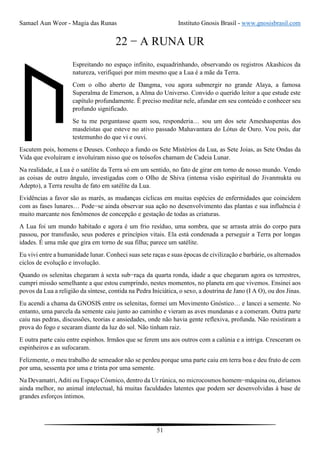 Samael Aun Weor - Magia das Runas Instituto Gnosis Brasil - www.gnosisbrasil.com
51
22 − A RUNA UR
Espreitando no espaço infinito, esquadrinhando, observando os registros Akashicos da
natureza, verifiquei por mim mesmo que a Lua é a mãe da Terra.
Com o olho aberto de Dangma, vou agora submergir no grande Alaya, a famosa
Superalma de Emerson, a Alma do Universo. Convido o querido leitor a que estude este
capítulo profundamente. É preciso meditar nele, afundar em seu conteúdo e conhecer seu
profundo significado.
Se tu me perguntasse quem sou, responderia… sou um dos sete Ameshaspentas dos
masdeístas que esteve no ativo passado Mahavantara do Lótus de Ouro. Vou pois, dar
testemunho do que vi e ouvi.
Escutem pois, homens e Deuses. Conheço a fundo os Sete Mistérios da Lua, as Sete Joias, as Sete Ondas da
Vida que evoluíram e involuíram nisso que os teósofos chamam de Cadeia Lunar.
Na realidade, a Lua é o satélite da Terra só em um sentido, no fato de girar em torno de nosso mundo. Vendo
as coisas de outro ângulo, investigadas com o Olho de Shiva (intensa visão espiritual do Jivanmukta ou
Adepto), a Terra resulta de fato em satélite da Lua.
Evidências a favor são as marés, as mudanças cíclicas em muitas espécies de enfermidades que coincidem
com as fases lunares… Pode−se ainda observar sua ação no desenvolvimento das plantas e sua influência é
muito marcante nos fenômenos de concepção e gestação de todas as criaturas.
A Lua foi um mundo habitado e agora é um frio resíduo, uma sombra, que se arrasta atrás do corpo para
passou, por transfusão, seus poderes e princípios vitais. Ela está condenada a perseguir a Terra por longas
idades. É uma mãe que gira em torno de sua filha; parece um satélite.
Eu vivi entre a humanidade lunar. Conheci suas sete raças e suas épocas de civilização e barbárie, os alternados
ciclos de evolução e involução.
Quando os selenitas chegaram à sexta sub−raça da quarta ronda, idade a que chegaram agora os terrestres,
cumpri missão semelhante a que estou cumprindo, nestes momentos, no planeta em que vivemos. Ensinei aos
povos da Lua a religião da síntese, contida na Pedra Iniciática, o sexo, a doutrina de Jano (I A O), ou dos Jinas.
Eu acendi a chama da GNOSIS entre os selenitas, formei um Movimento Gnóstico… e lancei a semente. No
entanto, uma parcela da semente caiu junto ao caminho e vieram as aves mundanas e a comeram. Outra parte
caiu nas pedras, discussões, teorias e ansiedades, onde não havia gente reflexiva, profunda. Não resistiram a
prova do fogo e secaram diante da luz do sol. Não tinham raiz.
E outra parte caiu entre espinhos. Irmãos que se ferem uns aos outros com a calúnia e a intriga. Cresceram os
espinheiros e as sufocaram.
Felizmente, o meu trabalho de semeador não se perdeu porque uma parte caiu em terra boa e deu fruto de cem
por uma, sessenta por uma e trinta por uma semente.
Na Devamatri, Aditi ou Espaço Cósmico, dentro da Ur rúnica, no microcosmos homem−máquina ou, diríamos
ainda melhor, no animal intelectual, há muitas faculdades latentes que podem ser desenvolvidas à base de
grandes esforços íntimos.
 