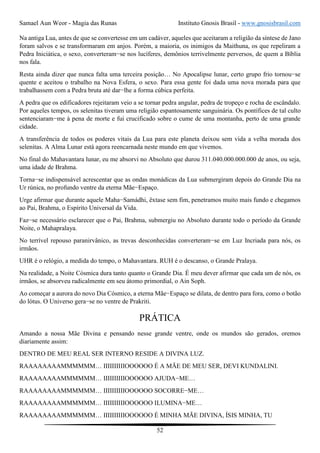 Samael Aun Weor - Magia das Runas Instituto Gnosis Brasil - www.gnosisbrasil.com
52
Na antiga Lua, antes de que se convertesse em um cadáver, aqueles que aceitaram a religião da síntese de Jano
foram salvos e se transformaram em anjos. Porém, a maioria, os inimigos da Maithuna, os que repeliram a
Pedra Iniciática, o sexo, converteram−se nos lucíferes, demônios terrivelmente perversos, de quem a Bíblia
nos fala.
Resta ainda dizer que nunca falta uma terceira posição… No Apocalipse lunar, certo grupo frio tornou−se
quente e aceitou o trabalho na Nova Esfera, o sexo. Para essa gente foi dada uma nova morada para que
trabalhassem com a Pedra bruta até dar−lhe a forma cúbica perfeita.
A pedra que os edificadores rejeitaram veio a se tornar pedra angular, pedra de tropeço e rocha de escândalo.
Por aqueles tempos, os selenitas tiveram uma religião espantosamente sanguinária. Os pontífices de tal culto
sentenciaram−me à pena de morte e fui crucificado sobre o cume de uma montanha, perto de uma grande
cidade.
A transferência de todos os poderes vitais da Lua para este planeta deixou sem vida a velha morada dos
selenitas. A Alma Lunar está agora reencarnada neste mundo em que vivemos.
No final do Mahavantara lunar, eu me absorvi no Absoluto que durou 311.040.000.000.000 de anos, ou seja,
uma idade de Brahma.
Torna−se indispensável acrescentar que as ondas monádicas da Lua submergiram depois do Grande Dia na
Ur rúnica, no profundo ventre da eterna Mãe−Espaço.
Urge afirmar que durante aquele Maha−Samádhi, êxtase sem fim, penetramos muito mais fundo e chegamos
ao Pai, Brahma, o Espírito Universal da Vida.
Faz−se necessário esclarecer que o Pai, Brahma, submergiu no Absoluto durante todo o período da Grande
Noite, o Mahapralaya.
No terrível repouso paranirvânico, as trevas desconhecidas converteram−se em Luz Incriada para nós, os
irmãos.
UHR é o relógio, a medida do tempo, o Mahavantara. RUH é o descanso, o Grande Pralaya.
Na realidade, a Noite Cósmica dura tanto quanto o Grande Dia. É meu dever afirmar que cada um de nós, os
irmãos, se absorveu radicalmente em seu átomo primordial, o Ain Soph.
Ao começar a aurora do novo Dia Cósmico, a eterna Mãe−Espaço se dilata, de dentro para fora, como o botão
do lótus. O Universo gera−se no ventre de Prakriti.
PRÁTICA
Amando a nossa Mãe Divina e pensando nesse grande ventre, onde os mundos são gerados, oremos
diariamente assim:
DENTRO DE MEU REAL SER INTERNO RESIDE A DIVINA LUZ.
RAAAAAAAAMMMMMM… IIIIIIIIIIOOOOOO É A MÃE DE MEU SER, DEVI KUNDALINI.
RAAAAAAAAMMMMMM… IIIIIIIIIIOOOOOO AJUDA−ME…
RAAAAAAAAMMMMMM… IIIIIIIIIIOOOOOO SOCORRE−ME…
RAAAAAAAAMMMMMM… IIIIIIIIIIOOOOOO ILUMINA−ME…
RAAAAAAAAMMMMMM… IIIIIIIIIIOOOOOO É MINHA MÃE DIVINA, ÍSIS MINHA, TU
 