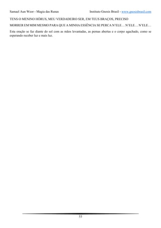 Samael Aun Weor - Magia das Runas Instituto Gnosis Brasil - www.gnosisbrasil.com
53
TENS O MENINO HÓRUS, MEU VERDADEIRO SER, EM TEUS BRAÇOS, PRECISO
MORRER EM MIM MESMO PARA QUE A MINHA ESSÊNCIA SE PERCA N’ELE… N’ELE… N’ELE…
Esta oração se faz diante do sol com as mãos levantadas, as pernas abertas e o corpo agachado, como se
esperando receber luz e mais luz.
 