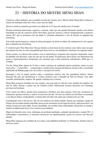 Samael Aun Weor - Magia das Runas Instituto Gnosis Brasil - www.gnosisbrasil.com
54
23 − HISTÓRIA DO MESTRE MENG SHAN
Contam as velhas tradições, que se perdem na noite dos séculos, que o Mestre chinês Meng Shan conheceu a
ciência da meditação antes dos vinte e cinco anos de idade.
Dizem os místicos amarelos que desde essa idade até os 32 anos ele estudou com 18 anciães.
Resulta certamente interessante, sugestivo e atraente, saber que este grande Iluminado estudou com infinita
humildade aos pés do venerável ancião Wan Shan, quem lhe ensinou a utilizar inteligentemente o poderoso
mantra WU, que se pronuncia com um duplo U, imitando sabiamente o uivo do furacão na garganta das
montanhas.
Este irmão nunca esqueceu o estado de alerta percepção, de alerta novidade, tão indispensável e tão urgente
para o despertar da consciência.
O venerável guru Wan Shan disse−lhe que durante as doze horas do dia é preciso estar alerta como um gato
que espreita um rato ou como uma galinha que choca um ovo, sem abandonar a tarefa por um segundo sequer.
Nestes estudos, os esforços não contam e sim os superesforços. Enquanto não estejamos iluminados, temos
de trabalhar sem descanso, como um rato que rói um ataúde. Se praticamos dessa forma, nos libertaremos da
mente e experimentaremos diretamente esse elemento que a tudo transforma radicalmente, ISSO que é a
Verdade.
Um dia, Meng Shan, depois de 18 dias e noites contínuas de meditação interior profunda, sentou−se para
tomar chá e… ó maravilha! … compreendeu o sentido íntimo do gesto de Buda ao mostrar a flor e o profundo
significado de Mahakasyapa com seu exótico e inesquecível sorriso.
Interrogou a três ou quatro anciões sobre a experiência mística, mas eles guardaram silêncio. Outros
disseram−lhe para que identificasse a vivência esotérica com o Samadhi do Selo do Oceano. Este sábio
conselho, naturalmente, inspirou−lhe grande confiança em si mesmo.
Meng Shan avançava triunfante em seus estudos, mas nem tudo na vida são rosas, também há espinhos. No
mês de Julho, durante o quinto ano de Chindin (1264), infelizmente contraiu disenteria em Chunking,
província de Szechaun.
Com a morte nos lábios, decidiu fazer testamento e distribuir seus bens terrenos. Feito isto, incorporou−se
lentamente, queimou incenso, e sentou−se num sítio elevado. Ali orou em silêncio aos três Bem−aventurados
e aos Deuses Santos, arrependendo−se diante deles de todas más ações que cometera em sua vida.
Considerando certo o fim de sua vida, fez aos inefáveis um último pedido: Desejo que mediante o poder de
Prajna e de um estado mental controlado, possa eu me reencarnar em um lugar favorável, onde possa fazer−me
monge (swami) em tenra idade. Se por casualidade, me recobrar desta enfermidade, renunciarei ao mundo e
tomarei os hábitos para levar a luz a outros jovens budistas.
Depois de formular estes votos, submergiu em profunda meditação, cantando mentalmente o mantra WU. A
enfermidade o atormentava, os intestinos torturavam−no espantosamente, porém ele resolveu não lhes dar
atenção.
Meng Shan esqueceu por completo de seu corpo e suas pálpebras fecharam−se firmemente, ficando como se
estivesse morto.
 