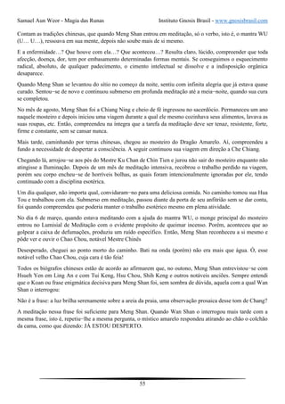 Samael Aun Weor - Magia das Runas Instituto Gnosis Brasil - www.gnosisbrasil.com
55
Contam as tradições chinesas, que quando Meng Shan entrou em meditação, só o verbo, isto é, o mantra WU
(U… U…), ressoava em sua mente, depois não soube mais de si mesmo.
E a enfermidade…? Que houve com ela…? Que aconteceu…? Resulta claro, lúcido, compreender que toda
afecção, doença, dor, tem por embasamento determinadas formas mentais. Se conseguimos o esquecimento
radical, absoluto, de qualquer padecimento, o cimento intelectual se dissolve e a indisposição orgânica
desaparece.
Quando Meng Shan se levantou do sítio no começo da noite, sentiu com infinita alegria que já estava quase
curado. Sentou−se de novo e continuou submerso em profunda meditação até a meia−noite, quando sua cura
se completou.
No mês de agosto, Meng Shan foi a Chiang Ning e cheio de fé ingressou no sacerdócio. Permaneceu um ano
naquele mosteiro e depois iniciou uma viagem durante a qual ele mesmo cozinhava seus alimentos, lavava as
suas roupas, etc. Então, compreendeu na íntegra que a tarefa da meditação deve ser tenaz, resistente, forte,
firme e constante, sem se cansar nunca.
Mais tarde, caminhando por terras chinesas, chegou ao mosteiro do Dragão Amarelo. Aí, compreendeu a
fundo a necessidade de despertar a consciência. A seguir continuou sua viagem em direção a Che Chiang.
Chegando lá, arrojou−se aos pés do Mestre Ku Chan de Chin Tien e jurou não sair do mosteiro enquanto não
atingisse a Iluminação. Depois de um mês de meditação intensiva, recobrou o trabalho perdido na viagem,
porém seu corpo encheu−se de horríveis bolhas, as quais foram intencionalmente ignoradas por ele, tendo
continuado com a disciplina esotérica.
Um dia qualquer, não importa qual, convidaram−no para uma deliciosa comida. No caminho tomou sua Hua
Tou e trabalhou com ela. Submerso em meditação, passou diante da porta de seu anfitrião sem se dar conta,
foi quando compreendeu que poderia manter o trabalho esotérico mesmo em plena atividade.
No dia 6 de março, quando estava meditando com a ajuda do mantra WU, o monge principal do mosteiro
entrou no Lumisial de Meditação com o evidente propósito de queimar incenso. Porém, aconteceu que ao
golpear a caixa de defumações, produziu um ruído específico. Então, Meng Shan reconheceu a si mesmo e
pôde ver e ouvir o Chao Chou, notável Mestre Chinês
Desesperado, cheguei ao ponto morto do caminho. Bati na onda (porém) não era mais que água. Ó, esse
notável velho Chao Chou, cuja cara é tão feia!
Todos os biógrafos chineses estão de acordo ao afirmarem que, no outono, Meng Shan entrevistou−se com
Hsueh Yen em Ling An e com Tui Keng, Hsu Chou, Shih Keng e outros notáveis anciões. Sempre entendi
que o Koan ou frase enigmática decisiva para Meng Shan foi, sem sombra de dúvida, aquela com a qual Wan
Shan o interrogou:
Não é a frase: a luz brilha serenamente sobre a areia da praia, uma observação prosaica desse tom de Chang?
A meditação nessa frase foi suficiente para Meng Shan. Quando Wan Shan o interrogou mais tarde com a
mesma frase, isto é, repetiu−lhe a mesma pergunta, o místico amarelo respondeu atirando ao chão o colchão
da cama, como que dizendo: JÁ ESTOU DESPERTO.
 