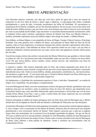 Samael Aun Weor - Magia das Runas Instituto Gnosis Brasil - www.gnosisbrasil.com
4
BREVE APRESENTAÇÃO
Caro Buscador gnóstico esoterista, esta obra que você lerá a partir de agora não é mais um manual de
esoterismo ou um livro cheio de termos e ideias vagas e subjetivas. A cada página lida, relida e meditada
profundamente e, acima de tudo, vivenciada, encontramos um hálito de Eternidade. Ali encontramos as
experiências de um Mestre verdadeiro, de um Alto Iniciado autêntico. De um ser que viveu na face desta terra
desde há muitos milhões de anos e que, por amor a nós, seres humanos que sobrevivemos às vezes unicamente
por sorte ou por piedade da Divindade. Aqui encontram−se mesclados harmoniosamente ensinamentos sobre
as tradições míticas greco−romanas, experiências internas de Samael Aun Weor nos Mundos Internos, e
também, profundas explicações acerca do alfabeto mágico mais antigo do mundo, o Alfabeto Rúnico.
Este alfabeto, ou Dança Mágica, é um compêndio de letras, de Magia, Teurgia, Ciência Cósmica e Psicologia
Profunda. Esta arma gnóstica será o alfabeto do futuro, será praticado na futura Idade de Ouro da Era de
Aquário, onde as Forças Superiores, as luminosas Energias das estrelas, descerão copiosamente sobre toda a
humanidade desta época. Cada habitante da futura Terra aquariana sentirá em seu corpo e em sua alma as
poderosas irradiações cósmicas passarem por seu corpo, assim como uma gigantesca corrente elétrica passa
por um cabo,
Essa divina energia cósmica das estrelas é um presente dos Deuses Misteriosos que guardam a vida em todas
as esferas de vida. Se é um presente para toda a humanidade, então, por que não a sentimos em nosso diário
viver? Por que nossos hábitos, nossos sentidos, nossos sistema nervoso, não manifestam essa força da
Consciência Cósmica???
A resposta é simples. Não estamos preparados para ser feliz, não estamos preparados para deixar de ser
infelizes, não sabemos como encarnar a energia divina que está à nossa espera para transformar e transmutar
radicalmente nossa vida. Todos os nossos hábitos, atitudes, pensamentos, sentimentos etc., são inconscientes,
são mecânicos, negativos até... É com muita razão que o Venerável Mestre Samael Aun Weor afirma que nós
estamos hipnotizados, adormecidos e egoistizados (negativos).
Os fundamentos e a finalidade dos ensinamentos gnósticos é fazer o indivíduo “desaprender”, no sentido de
limpar−nos e reequilibrar−nos psicológica e energeticamente.
Com esta Mensagem de Natal, com estes ensinamentos crísticos entregues por Samael, aprendemos mais uma
poderosa arma que nos auxiliará a atrair as poderosas forças de nosso Ser Interior, que despertarão nossa
Consciência Interior que, como uma Bela Adormecida, espera ansiosamente o divino beijo que virá de nosso
Amado Eterno (Deus). Esse beijo, o que é, senão o auxílio direto das forças superiores que nos auxiliarão
nesse despertar rumo à Divindade Interna???
Estamos entregando ao público de língua portuguesa mais um título desta série de Mensagens que o Mestre
Samael dava em divulgação no final de cada ano durante a celebração do Natal junto aos seus discípulos.
As primeiras Mensagens de Natal eram muito pequenas em tamanho; elas possuíam somente algumas páginas.
E, com o tempo e com o crescimento do Ser Interno de Samael, inúmeras obras de maior porte iam surgindo
paralelamente a esse crescimento interior de Samael. Tanto impacto causavam que a cada ano as páginas
dessas obras iam aumentando, até se tornarem livros de grandes quantidades de páginas. Até que em fins de
1972 que se editaria um livro sem precedentes, intitulado As Três Montanhas, também ele uma Mensagem de
Natal, mas já longe do formato dos antigos livretos. Porém, todos os temas colocados nesta série de Mensagens
de Natal, como sublimes e belas pérolas de sabedoria, vieram a constituir um extraordinário colar do
Conhecimento Divino.
 