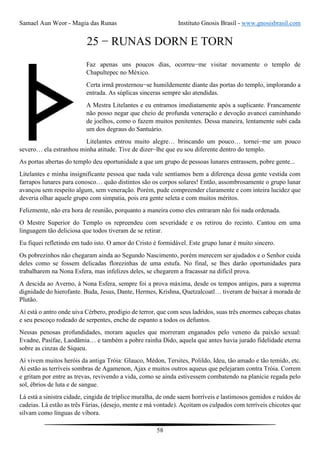 Samael Aun Weor - Magia das Runas Instituto Gnosis Brasil - www.gnosisbrasil.com
58
25 − RUNAS DORN E TORN
Faz apenas uns poucos dias, ocorreu−me visitar novamente o templo de
Chapultepec no México.
Certa irmã prosternou−se humildemente diante das portas do templo, implorando a
entrada. As súplicas sinceras sempre são atendidas.
A Mestra Litelantes e eu entramos imediatamente após a suplicante. Francamente
não posso negar que cheio de profunda veneração e devoção avancei caminhando
de joelhos, como o fazem muitos penitentes. Dessa maneira, lentamente subi cada
um dos degraus do Santuário.
Litelantes entrou muito alegre… brincando um pouco… tornei−me um pouco
severo… ela estranhou minha atitude. Tive de dizer−lhe que eu sou diferente dentro do templo.
As portas abertas do templo deu oportunidade a que um grupo de pessoas lunares entrassem, pobre gente...
Litelantes e minha insignificante pessoa que nada vale sentíamos bem a diferença dessa gente vestida com
farrapos lunares para conosco… quão distintos são os corpos solares! Então, assombrosamente o grupo lunar
avançou sem respeito algum, sem veneração. Porém, pude compreender claramente e com inteira lucidez que
deveria olhar aquele grupo com simpatia, pois era gente seleta e com muitos méritos.
Felizmente, não era hora de reunião, porquanto a maneira como eles entraram não foi nada ordenada.
O Mestre Superior do Templo os repreendeu com severidade e os retirou do recinto. Cantou em uma
linguagem tão deliciosa que todos tiveram de se retirar.
Eu fiquei refletindo em tudo isto. O amor do Cristo é formidável. Este grupo lunar é muito sincero.
Os pobrezinhos não chegaram ainda ao Segundo Nascimento, porém merecem ser ajudados e o Senhor cuida
deles como se fossem delicadas florezinhas de uma estufa. No final, se lhes darão oportunidades para
trabalharem na Nona Esfera, mas infelizes deles, se chegarem a fracassar na difícil prova.
A descida ao Averno, à Nona Esfera, sempre foi a prova máxima, desde os tempos antigos, para a suprema
dignidade do hierofante. Buda, Jesus, Dante, Hermes, Krishna, Quetzalcoatl… tiveram de baixar à morada de
Plutão.
Aí está o antro onde uiva Cérbero, prodígio de terror, que com seus ladridos, suas três enormes cabeças chatas
e seu pescoço rodeado de serpentes, enche de espanto a todos os defuntos.
Nessas penosas profundidades, moram aqueles que morreram enganados pelo veneno da paixão sexual:
Evadne, Pasífae, Laodâmia… e também a pobre rainha Dido, aquela que antes havia jurado fidelidade eterna
sobre as cinzas de Siqueu.
Aí vivem muitos heróis da antiga Tróia: Glauco, Médon, Tersites, Polildo, Ideu, tão amado e tão temido, etc.
Aí estão as terríveis sombras de Agamenon, Ajax e muitos outros aqueus que pelejaram contra Tróia. Correm
e gritam por entre as trevas, revivendo a vida, como se ainda estivessem combatendo na planície regada pelo
sol, ébrios de luta e de sangue.
Lá está a sinistra cidade, cingida de tríplice muralha, de onde saem horríveis e lastimosos gemidos e ruídos de
cadeias. Lá estão as três Fúrias, (desejo, mente e má vontade). Açoitam os culpados com terríveis chicotes que
silvam como línguas de víbora.
 