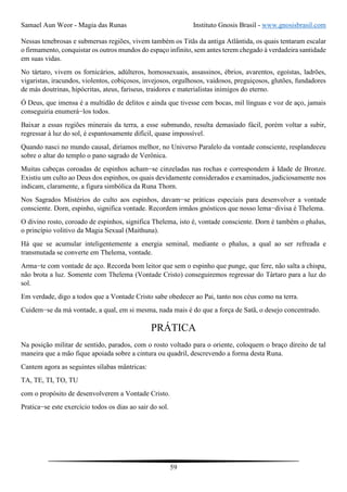 Samael Aun Weor - Magia das Runas Instituto Gnosis Brasil - www.gnosisbrasil.com
59
Nessas tenebrosas e submersas regiões, vivem também os Titãs da antiga Atlântida, os quais tentaram escalar
o firmamento, conquistar os outros mundos do espaço infinito, sem antes terem chegado à verdadeira santidade
em suas vidas.
No tártaro, vivem os fornicários, adúlteros, homossexuais, assassinos, ébrios, avarentos, egoístas, ladrões,
vigaristas, iracundos, violentos, cobiçosos, invejosos, orgulhosos, vaidosos, preguiçosos, glutões, fundadores
de más doutrinas, hipócritas, ateus, fariseus, traidores e materialistas inimigos do eterno.
Ó Deus, que imensa é a multidão de delitos e ainda que tivesse cem bocas, mil línguas e voz de aço, jamais
conseguiria enumerá−los todos.
Baixar a essas regiões minerais da terra, a esse submundo, resulta demasiado fácil, porém voltar a subir,
regressar à luz do sol, é espantosamente difícil, quase impossível.
Quando nasci no mundo causal, diríamos melhor, no Universo Paralelo da vontade consciente, resplandeceu
sobre o altar do templo o pano sagrado de Verônica.
Muitas cabeças coroadas de espinhos acham−se cinzeladas nas rochas e correspondem à Idade de Bronze.
Existiu um culto ao Deus dos espinhos, os quais devidamente considerados e examinados, judiciosamente nos
indicam, claramente, a figura simbólica da Runa Thorn.
Nos Sagrados Mistérios do culto aos espinhos, davam−se práticas especiais para desenvolver a vontade
consciente. Dorn, espinho, significa vontade. Recordem irmãos gnósticos que nosso lema−divisa é Thelema.
O divino rosto, coroado de espinhos, significa Thelema, isto é, vontade consciente. Dorn é também o phalus,
o princípio volitivo da Magia Sexual (Maithuna).
Há que se acumular inteligentemente a energia seminal, mediante o phalus, a qual ao ser refreada e
transmutada se converte em Thelema, vontade.
Arma−te com vontade de aço. Recorda bom leitor que sem o espinho que punge, que fere, não salta a chispa,
não brota a luz. Somente com Thelema (Vontade Cristo) conseguiremos regressar do Tártaro para a luz do
sol.
Em verdade, digo a todos que a Vontade Cristo sabe obedecer ao Pai, tanto nos céus como na terra.
Cuidem−se da má vontade, a qual, em si mesma, nada mais é do que a força de Satã, o desejo concentrado.
PRÁTICA
Na posição militar de sentido, parados, com o rosto voltado para o oriente, coloquem o braço direito de tal
maneira que a mão fique apoiada sobre a cintura ou quadril, descrevendo a forma desta Runa.
Cantem agora as seguintes sílabas mântricas:
TA, TE, TI, TO, TU
com o propósito de desenvolverem a Vontade Cristo.
Pratica−se este exercício todos os dias ao sair do sol.
 