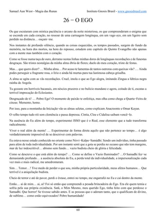 Samael Aun Weor - Magia das Runas Instituto Gnosis Brasil - www.gnosisbrasil.com
60
26 − O EGO
Os que escutaram com mística paciência o arcano da noite misteriosa, os que compreenderam o enigma que
se esconde em cada coração, no ressoar de uma carruagem longínqua, em um vago eco, em um ligeiro som
perdido na distância… ouçam−me.
Nos instantes de profundo silêncio, quando as coisas esquecidas, os tempos passados, surgem do fundo da
memória, na hora dos mortos, na hora do repouso, estudem este capítulo do Quinto Evangelho não apenas
com a mente mas também com o coração.
Como se fosse numa taça de ouro, derramo nestas linhas minhas dores de longínquas recordações e de funestas
desgraças. São tristes nostalgias da minha alma ébria de flores; duelo do meu coração, triste de festas.
Mas… que quero dizer? … Minha alma… Por acaso te lamentas de tantos outroras com queixas vãs? … Ainda
podes perseguir a fragrante rosa, o lírio e ainda há murtas para tua lastimosa cabeça grisalha.
A alma se agita com as vãs recordações. Cruel, imola o que ao Ego alegra, imitando Zingua a lúbrica negra
rainha de Angola.
Tu gozaste em horríveis bacanais, em néscios prazeres e no bulício mundano e agora, coitado de ti, escutas a
terrível imprecação do Eclesiastes.
Desgraçado de ti! … Pobre Ego! O momento de paixão te enfeitiça, mas olha como chega a Quarta−Feira de
cinzas: Memento, homo.
Por isso, para a montanha da Iniciação vão as almas seletas, como explicam Anacreonte e Omar Kayan.
O velho tempo tudo rói sem clemência e passa depressa. Cíntia, Cloe e Cidalisa saibam vencê−lo.
Na ausência do Eu além do tempo, experimentei ISSO que é o Real, esse elemento que a tudo transforma
radicalmente.
Viver o real além da mente! … Experimentar de forma direta aquilo que não pertence ao tempo… é algo
verdadeiramente impossível de se descrever com palavras.
Eu estava nesse estado conhecido no oriente como Nirvi−Kalpa−Samádhi. Sendo um indivíduo, tinha passado
para além de toda individualidade. Por um instante senti que a gota se perdia no oceano que não tem margens,
mar de luz indescritível… abismo sem fundo… vazio budista cheio de glória e felicidade.
Como se descreve o que está além do tempo? … Como se define o Vazio Iluminador? …O Samadhi fez−se
demasiando profundo… a ausência absoluta do Eu, a perda total da individualidade, a impersonalização cada
vez mais e mais radical, me amedrontaram.
Sim… Temor…! Tive medo de perder o que sou, minha própria particularidade, meus afetos humanos… Que
terrível é a aniquilação budista.
Cheio de terror e até de pavor, perdi o êxtase, entrei no tempo, me engarrafei no Eu e caí dentro da mente.
Então… ai de mim… ai, ai! Foi só então que compreendi a pesada brincadeira do Ego. Era ele quem temia e
sofria pela sua própria existência. Satã, o Mim Mesmo, meu querido Ego, tinha feito com que perdesse o
Samadhi. Que horror! Se tivesse sabido antes. E as pessoas que o adoram tanto, que o qualificam de divino,
de sublime… como estão equivocados! Pobre humanidade!
 