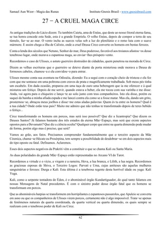 Samael Aun Weor - Magia das Runas Instituto Gnosis Brasil - www.gnosisbrasil.com
62
27 − A CRUEL MAGA CIRCE
As antigas tradições do Lácio dizem: Tu também Caieta, ama de Enéas, que deste ao nosso litoral eterna fama,
se tua honra concede esta Sede, esta é a grande Empriela. O velho Enéas, depois de compor a terra de seu
túmulo, faz−se ao mar. O vento incha as suaves velas sob a luz do plenilúnio e o remo luta com o suave
mármore. E assim chega a ilha de Calixto, onde a cruel Deusa Circe converte os homens em bestas ferozes.
Conta a lenda dos séculos que Netuno, Senhor do mar, Deus poderoso, favorável aos troianos afastou−os desse
tenebroso lugar, onde morava a espantosa maga, ao enviar−lhes próspero vento.
Recordemos o caso de Ulisses, o astuto guerreiro destruidor de cidadelas, quem penetrou na morada de Circe.
Dizem as velhas escrituras que o guerreiro se deteve diante da porta misteriosa onde morava a Deusa de
formosos cabelos, chamou−a e ela convidou−o para entrar.
Ulisses mesmo conta sua aventura na Odisséia, dizendo: Eu a segui com o coração cheio de tristeza e ela fez
com que me sentasse em uma poltrona com cravos de prata e magnificamente trabalhada. Sob meus pés tinha
um escabelo. Em dada ocasião, preparou em uma taça de ouro uma beberagem que ia me oferecer e à qual
misturou um feitiço. Depois de me servir, quando estava a beber, ela me tocou com sua varinha e me disse:
Anda, vai agora para o chiqueiro e lança−te ao solo junto com teus companheiros. Isto ela disse, porém eu
saquei da bainha a minha afiada espada e me lancei contra ela como se a fosse matar. Mas ela, dando um grito,
prosternou−se, abraçou meus joelhos e disse−me estas aladas palavras: Quem és tu entre os homens? Qual é
a tua cidade? Onde estão teus pais? Muito me admiro que não tenhas te transformado depois de teres bebido
o feitiço...
Circe transformando os homens em porcos, mas será isso possível? Que diz a licantropia? Que dizem os
Deuses Santos? Já falamos bastante dos três estados da eterna Mãe−Espaço, mas será que existe aspectos
opostos para a Devamatri? Que diz a ciência oculta? Qualquer corpo que entre na quarta dimensão pode mudar
de forma, porém algo mas é preciso, que será?
Vamos ao grão, aos fatos. Precisamos compreender fundamentalmente que o terceiro aspecto da Mãe
Cósmica, chama−se Hécate ou Prosérpina, tem sempre a possibilidade de desdobrar−se em dois aspectos mais
do tipo oposto ou fatal. Definamos. Aclaremos.
Esses dois aspectos negativos da Prakriti vêm a constituir o que se chama Kali ou Santa Maria.
As duas polaridades da grande Mãe−Espaço estão representadas no Arcano VI do Tarot.
Recordemos a virtude e o vício, a virgem e a rameira, Heva, a lua branca, e Lilith, a lua negra. Recordemos
as graciosas esposas de Shiva, o Terceiro Logos: Parvati e Uma, cujas antíteses são aquelas mulheres
sanguinárias e ferozes: Durga e Kali. Esta última é a tenebrosa regente desta horrível idade ou yuga: Kali
Yuga.
Kali, como a serpente tentadora do Éden, é o abominável órgão Kundartiguador, do qual tanto falamos em
nossas Mensagens de Natal precedentes. É com o sinistro poder desse órgão fatal que os homens se
transformam em porcos.
Que as abomináveis harpias se transformem em horripilantes e espantosos passarolos, que Apuleio se converta
em asno ou que os companheiros de Ulisses virem porcos, certamente não é algo impossível. Trata−se apenas
de fenômenos naturais da quarta coordenada, da quarta vertical ou quarta dimensão, os quais sempre se
realizam com o tenebroso poder de Kali ou Circe.
 