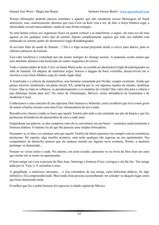 Samael Aun Weor - Magia das Runas Instituto Gnosis Brasil - www.gnosisbrasil.com
63
Nossas afirmações poderão parecer estranhas a aqueles que não estudaram nossas Mensagens de Natal
anteriores, mas, sinteticamente, diremos que essa Circe ou Kali vem a ser, de fato, a força fohática cega, a
eletricidade sexual transcendente, usada de uma forma maligna.
Se uma harpia coloca seu organismo físico na quarta vertical e se transforma, a seguir, em uma ave de mau
agouro ou em qualquer outro tipo de animal, fiquem completamente seguros que todo seu trabalho está
embasado no sinistro poder do abominável órgão Kundartiguador.
Já ouviram falar da cauda de Satanás…? Ela é o fogo sexual projetado desde o cóccix para abaixo, para os
infernos atômicos do homem.
Esse rabo luciférico é controlado por um átomo maligno do inimigo secreto. A anatomia oculta ensina que
esse demônio atômico está localizado no centro magnético do cóccix.
Todo o sinistro poder de Kali, Circe ou Santa Maria acha−se contido no abominável órgão Kundartiguador ou
rabo de Satanás. Os adeptos do tantrismo negro, bonzos e dugpas de boné vermelho, desenvolvem em si
mesmos a essa força fohática cega do citado órgão fatal.
A licantropia e a ciência da metamorfose, esta bastante comentada por Ovídio, sempre existiram. Ainda que
pareça incrível, atualmente, em pleno século XX, ainda há por aí, um algumas regiões do mundo, modernas
Circes. Que se riam os velhacos, os pseudossapientes e os modelos de virtude! Que valor têm para a ciência e
que diferença fazem para nós? No istmo de Tehuantepec, México, existe abundância de licantropia e de
modernas Circes.
Conhecemos o caso concreto de um espécime Don Juanesco e beberrão, certo cavalheiro que teve o mau gosto
de mante relações sexuais com uma Circe ultramoderna da nova onda.
Ressalta com clareza a todas as luzes que aquele Tenório pôs todo o céu estrelado aos pés da harpia e que fez
promessas formidáveis de passarinhos de ouro e tudo mais.
Empenhaste tua palavra, se não cumprires com ela te converterei em um burro – comentou maliciosamente a
formosa diabesa. O amante riu do que lhe pareceu uma simples brincadeira.
Passaram−se os dias e as semanas sem que aquele Tenório de bairro pensasse em cumprir com as românticas
promessas. De repente, algo insólito acontece, uma noite qualquer não regressa ao seu apartamento. Seu
companheiro de domicílio pensou que ele andasse metido em alguma nova aventura. Porém, a ausência
prolonga−se demasiado...
Passam−se várias noites e nada. No entanto, em certa ocasião, apresenta−se ao invés do Don Juan um asno
que insiste em se meter no apartamento.
O bom amigo sai à rua à procura do Don Juan. Interroga a formosa Circe, averigua e ela lhe diz: Teu amigo
anda por aí. Veja−o. E assinalou o asno.
A gargalhada, o malicioso sarcasmo… o riso estrondoso de sua amiga, outra belíssima diabesa, foi algo
definitivo. Ele compreendeu tudo. Mais tarde, boas pessoas aconselharam−no a mudar−se daquele lugar, antes
que fosse demasiado tarde.
O melhor que fez o pobre homem foi regressar à cidade capital do México.
 