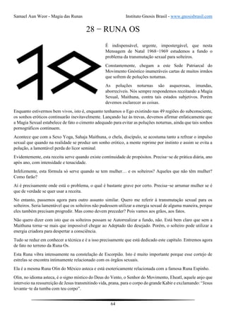 Samael Aun Weor - Magia das Runas Instituto Gnosis Brasil - www.gnosisbrasil.com
64
28 − RUNA OS
É indispensável, urgente, impostergável, que nesta
Mensagem de Natal 1968−1969 estudemos a fundo o
problema da transmutação sexual para solteiros.
Constantemente, chegam a este Sede Patriarcal do
Movimento Gnóstico inumeráveis cartas de muitos irmãos
que sofrem de poluções noturnas.
As poluções noturnas são asquerosas, imundas,
aborrecíveis. Nós sempre respondemos receitando a Magia
Sexual, Maithuna, contra tais estados subjetivos. Porém
devemos esclarecer as coisas.
Enquanto estivermos bem vivos, isto é, enquanto tenhamos o Ego existindo nas 49 regiões do subconsciente,
os sonhos eróticos continuarão inevitavelmente. Lançando luz às trevas, devemos afirmar enfaticamente que
a Magia Sexual estabelece de fato o cimento adequado para evitar as poluções noturnas, ainda que tais sonhos
pornográficos continuem.
Acontece que com a Sexo Yoga, Sahaja Maithuna, o chela, discípulo, se acostuma tanto a refrear o impulso
sexual que quando na realidade se produz um sonho erótico, a mente reprime por instinto e assim se evita a
polução, a lamentável perda do licor seminal.
Evidentemente, esta receita serve quando existe continuidade de propósitos. Precisa−se de prática diária, ano
após ano, com intensidade e tenacidade.
Infelizmente, esta fórmula só serve quando se tem mulher… e os solteiros? Aqueles que não têm mulher?
Como farão?
Aí é precisamente onde está o problema, o qual é bastante grave por certo. Precisa−se arrumar mulher se é
que de verdade se quer usar a receita.
No entanto, passemos agora para outro assunto similar. Quero me referir à transmutação sexual para os
solteiros. Seria lamentável que os solteiros não pudessem utilizar a energia sexual de alguma maneira, porque
eles também precisam progredir. Mas como devem preceder? Pois vamos aos grãos, aos fatos.
Não quero dizer com isto que os solteiros possam se Autorrealizar a fundo, não. Está bem claro que sem a
Maithuna torna−se mais que impossível chegar ao Adeptado tão desejado. Porém, o solteiro pode utilizar a
energia criadora para despertar a consciência.
Tudo se reduz em conhecer a técnica e é a isso precisamente que está dedicado este capítulo. Entremos agora
de fato no terreno da Runa Os.
Esta Runa vibra intensamente na constelação de Escorpião. Isto é muito importante porque esse cortejo de
estrelas se encontra intimamente relacionado com os órgãos sexuais.
Ela é a mesma Runa Olin do México asteca e está esotericamente relacionada com a famosa Runa Espinho.
Olin, no idioma asteca, é o signo místico do Deus do Vento, o Senhor do Movimento, Eheatl, aquele anjo que
interveio na ressurreição de Jesus transmitindo vida, prana, para o corpo do grande Kabir e exclamando: “Jesus
levanta−te da tumba com teu corpo”.
 