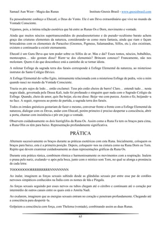 Samael Aun Weor - Magia das Runas Instituto Gnosis Brasil - www.gnosisbrasil.com
65
Eu pessoalmente conheço a Ehecatl, o Deus do Vento. Ele é um Deva extraordinário que vive no mundo da
Vontade Consciente.
Vejamos, pois, a íntima relação esotérica que há entre as Runas Os e Dorn, movimento e vontade.
Ainda que muitos néscios supertranscendidos do pseudoesoterismo e do pseudo−ocultismo barato achem
graça das criaturas elementais da natureza, considerando−as como mera fantasia, ainda que riam e façam
brincadeiras com os elementais de Paracelso (Gnomos, Pigmeus, Salamandras, Silfos, etc.), eles existiram,
existem e continuarão a existir eternamente.
Ehecatl é um Guru Deva que tem poder sobre os Silfos do ar. Mas e daí? Esses tontos, néscios, bobalhões,
mentecaptos… não gostam disso? Riem−se dos elementais? Brincam conosco? Francamente, não nos
molestam. Quem ri do que desconhece está a caminho de se tornar idiota.
A milenar Esfinge da sagrada terra dos faraós corresponde à Esfinge Elemental da natureza, ao misterioso
instrutor do Santo Colégio Dévico.
A Esfinge Elemental do velho Egito, intimamente relacionada com a misteriosa Esfinge de pedra, veio a mim
quando nasci no mundo da Vontade Consciente.
Trazia os pés sujos de lodo… então exclamei: Teus pés estão cheios de barro! Claro… entendi tudo… nesta
negra idade, governada pela Deusa Kali, tudo foi profanado e ninguém quer nada com o Sagrado Colégio da
Esfinge. Quando, cheio de amor, quis lhe beijar, ela me disse: Beija−me com pureza. Assim o fiz, beijando−a
na face. A seguir, regressou ao ponto de partida, a sagrada terra dos faraós.
Todos os irmãos gnósticos gostariam de fazer o mesmo, conversar frente a frente com a Esfinge Elemental da
natureza, dialogar com os Devas, andar com Ehecatl, porém primeiro é preciso despertar a consciência, abrir
a porta, chamar com insistência e pôr em jogo a vontade.
Observem cuidadosamente os dois hieróglifos da Runa Os. Assim como a Runa Fa tem os braços para cima,
a Runa Olin os têm para baixo. Representação profundamente significativa.
PRÁTICA
Alternem sucessivamente os braços durante as práticas esotéricas com esta Runa. Inicialmente, coloquem os
braços para baixo, esta é a primeira posição. Depois, coloquem−nos na cintura como na Runa Dorn ou Torn.
Repito que devem examinar cuidadosamente as duas representações gráficas da Runa Os.
Durante esta prática rúnica, combinem rítmica e harmoniosamente os movimentos com a respiração. Inalem
o prana pelo nariz, exalando−o após pela boca, junto com o místico som Torn, no qual se alonga a pronúncia
de cada letra:
TOOOOOOOORRRRRRRRRNNNNNNNN
Ao inalar, imaginem as forças sexuais subindo desde as glândulas sexuais por entre esse par de cordões
nervosos simpáticos conhecidos na Índia com os nomes de Ida e Pingala.
As forças sexuais seguindo por esses nervos ou tubos chegam até o cérebro e continuam até o coração por
intermédio de outros canais entre os quais está o Amrita Nadi.
Ao exalarem, imaginem que as energias sexuais entram no coração e penetram profundamente. Chegando até
a consciência para despertá−la.
Golpeiem a consciência com força, com Thelema (vontade), combinando assim as duas Runas.
 