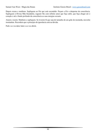 Samael Aun Weor - Magia das Runas Instituto Gnosis Brasil - www.gnosisbrasil.com
66
Depois rezem e meditem. Supliquem ao Pai que está escondido. Peçam a Ele o despertar da consciência.
Supliquem à Divina Mãe Kundalini, roguem−lhe com infinito amor que faça subir, que faça chegar até o
coração e até o fundo profundo da consciência as suas energias sexuais.
Amem e rezem. Meditem e supliquem. Se tiverem fé que seja do tamanho de um grão de mostarda, moverão
montanhas. Recordem que o princípio da ignorância está na dúvida.
Pedi e se vos dará, batei e se vos abrirá.
 