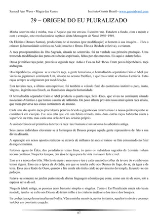 Samael Aun Weor - Magia das Runas Instituto Gnosis Brasil - www.gnosisbrasil.com
67
29 − ORIGEM DO EU PLURALIZADO
Minha doutrina não é minha, mas d’Aquele que me enviou. Escutem−me. Estudem a fundo, com a mente e
com o coração, este revolucionário capítulo desta Mensagem de Natal 1968−1969.
Os Elohim (Deuses Santos), produziram de si mesmos (por modificação) o homem à sua imagem… Eles o
criaram (à humanidade coletiva ou Adão) macho e fêmea. Eles (a Deidade coletiva), o criaram.
A raça protoplasmática da Ilha Sagrada, situada no setentrião, foi na verdade sua primeira produção. Uma
tremenda modificação das puras existências espirituais, feitas por eles mesmos. Eis aqui o Adam Solus.
Dessa primitiva raça polar, proveio a segunda raça: Adão e Eva ou Jod−Heva. Eram povos hiperbóreos, raça
andrógina.
Dos hiperbóreos, originou−se a terceira raça, a gente lemuriana, o hermafrodita separatista Caim e Abel que
viveu no gigantesco continente Um, situado no oceano Pacífico, e que mais tarde se chamou Lemúria. Estas
raças sempre se originaram por modificação.
Esta terceira raça, a última semiespiritual, foi também o veículo final do esoterismo instintivo puro, inato,
virginal, ingênito nos Enoch, os Iluminados daquela humanidade.
O hermafrodita separador Caim e Abel produziu a quarta raça, Seth−Enos, que viveu no continente situado
no oceano Atlântico e que tomou o nome de Atlântida. Do povo atlante provém nossa atual quinta raça ariana,
que mora perversa nos cinco continentes do mundo.
Cada uma das quatro raças precedentes pereceu devido a gigantescos cataclismos e a nossa quinta raça não se
constituirá em exceção. Foi−nos dito que, em um futuro remoto, mais duas outras raças habitarão ainda a
superfície da terra, mas cada uma delas terá seu cenário próprio.
A unidade bissexual primitiva da terceira raça−raiz humana é um axioma da sabedoria antiga.
Seus puros indivíduos elevaram−se à hierarquia de Deuses porque aquela gente representava de fato a sua
divina dinastia.
A separação em sexos opostos realizou−se através de milhares de anos e tornou−se fato consumado no final
da raça lemuriana.
Falemos agora do Éden, das paradisíacas terras Jinas, às quais os indivíduos sagrados da Lemúria tinham
acesso contínuo. Naqueles tempos, dos rios de água pura da vida manavam leite e mel.
Essa era a época dos titãs. Não havia nem o meu nem o teu e cada um podia colher da árvore do vizinho sem
temor algum. Essa era a época da Arcádia, em que se rendia culto aos Deuses do fogo, do ar, da água e da
terra. Essa era a Idade de Ouro, quando a lira ainda não tinha caído no pavimento do templo, fazendo−se em
pedaços.
Falava−se somente no jardim puríssimo da divina linguagem cósmica que corre, como um rio de ouro, sob a
espessa selva do sol.
Naquela idade antiga, as pessoas eram bastante simples e singelas. Como o Eu Pluralizado ainda não havia
nascido, rendia−se culto aos Deuses do tenro milho e às criaturas inefáveis dos rios e dos bosques.
Eu conheci a raça lemuriana hermafrodita. Vêm a minha memória, nestes instantes, aqueles terríveis e enormes
vulcões em constante erupção.
 