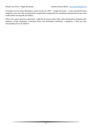 Samael Aun Weor - Magia das Runas Instituto Gnosis Brasil - www.gnosisbrasil.com
5
O assunto em foco nesta Mensagem, escrita em fins de 1969 – a magia das runas – é mais uma pérola desse
magnífico colar. Só o fato de penetrarmos na profunda compreensão de semelhante conhecimento já nos torna
conhecedores do Segredo dos Sábios.
Cabe a nós, agora, apreciar e aproveitar, a cada dia de nossas curtas vidas, estes ensinamentos entregues pelo
poderoso Avatar Aquariano e Patriarca Único das Instituições Gnósticas, e agradecer a Deus por Sua
misericórdia em no−la ofertar!!!
 