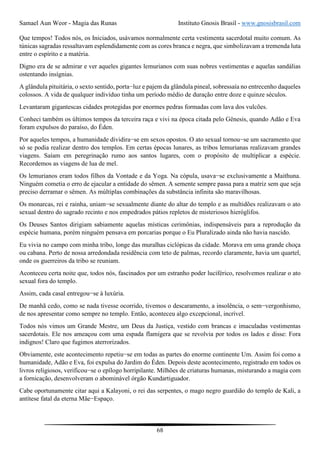 Samael Aun Weor - Magia das Runas Instituto Gnosis Brasil - www.gnosisbrasil.com
68
Que tempos! Todos nós, os Iniciados, usávamos normalmente certa vestimenta sacerdotal muito comum. As
túnicas sagradas ressaltavam esplendidamente com as cores branca e negra, que simbolizavam a tremenda luta
entre o espírito e a matéria.
Digno era de se admirar e ver aqueles gigantes lemurianos com suas nobres vestimentas e aquelas sandálias
ostentando insígnias.
A glândula pituitária, o sexto sentido, porta−luz e pajem da glândula pineal, sobressaía no entrecenho daqueles
colossos. A vida de qualquer indivíduo tinha um período médio de duração entre doze e quinze séculos.
Levantaram gigantescas cidades protegidas por enormes pedras formadas com lava dos vulcões.
Conheci também os últimos tempos da terceira raça e vivi na época citada pelo Gênesis, quando Adão e Eva
foram expulsos do paraíso, do Éden.
Por aqueles tempos, a humanidade dividira−se em sexos opostos. O ato sexual tornou−se um sacramento que
só se podia realizar dentro dos templos. Em certas épocas lunares, as tribos lemurianas realizavam grandes
viagens. Saíam em peregrinação rumo aos santos lugares, com o propósito de multiplicar a espécie.
Recordemos as viagens de lua de mel.
Os lemurianos eram todos filhos da Vontade e da Yoga. Na cópula, usava−se exclusivamente a Maithuna.
Ninguém cometia o erro de ejacular a entidade do sêmen. A semente sempre passa para a matriz sem que seja
preciso derramar o sêmen. As múltiplas combinações da substância infinita são maravilhosas.
Os monarcas, rei e rainha, uniam−se sexualmente diante do altar do templo e as multidões realizavam o ato
sexual dentro do sagrado recinto e nos empedrados pátios repletos de misteriosos hieróglifos.
Os Deuses Santos dirigiam sabiamente aquelas místicas cerimônias, indispensáveis para a reprodução da
espécie humana, porém ninguém pensava em porcarias porque o Eu Pluralizado ainda não havia nascido.
Eu vivia no campo com minha tribo, longe das muralhas ciclópicas da cidade. Morava em uma grande choça
ou cabana. Perto de nossa arredondada residência com teto de palmas, recordo claramente, havia um quartel,
onde os guerreiros da tribo se reuniam.
Aconteceu certa noite que, todos nós, fascinados por um estranho poder luciférico, resolvemos realizar o ato
sexual fora do templo.
Assim, cada casal entregou−se à luxúria.
De manhã cedo, como se nada tivesse ocorrido, tivemos o descaramento, a insolência, o sem−vergonhismo,
de nos apresentar como sempre no templo. Então, aconteceu algo excepcional, incrível.
Todos nós vimos um Grande Mestre, um Deus da Justiça, vestido com brancas e imaculadas vestimentas
sacerdotais. Ele nos ameaçou com uma espada flamígera que se revolvia por todos os lados e disse: Fora
indignos! Claro que fugimos aterrorizados.
Obviamente, este acontecimento repetiu−se em todas as partes do enorme continente Um. Assim foi como a
humanidade, Adão e Eva, foi expulsa do Jardim do Éden. Depois deste acontecimento, registrado em todos os
livros religiosos, verificou−se o epílogo horripilante. Milhões de criaturas humanas, misturando a magia com
a fornicação, desenvolveram o abominável órgão Kundartiguador.
Cabe oportunamente citar aqui a Kalayoni, o rei das serpentes, o mago negro guardião do templo de Kali, a
antítese fatal da eterna Mãe−Espaço.
 