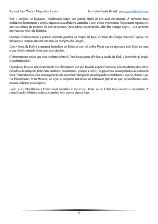 Samael Aun Weor - Magia das Runas Instituto Gnosis Brasil - www.gnosisbrasil.com
69
Sob o conjuro de Kalayoni, Krishnaviu surgir um grande réptil de cor azul esverdeada. A serpente fatal
endireitou lentamente o corpo, eriçou a sua cabeleira vermelha e seus olhos penetrantes fulguraram espantosos
um sua cabeça de monstro de pelo reluzente. Ou a adoras ou perecerás, diz−lhe o mago negro… e a serpente
morreu nas mãos de Krishna.
Quando Krishna matou a grande serpente guardiã do templo de Kali, a Deusa do Desejo, mãe de Cupido, fez
abluções e orações durante um mês às margens do Ganges.
Essa víbora de Kali é a serpente tentadora do Éden, a horrível cobra Píton que se arrastava pelo lodo da terra
e que Apolo irritado feriu com seus dardos.
Compreendam todos que essa sinistra cobra é, fora de qualquer dúvida, a cauda de Satã, o abominável órgão
Kundartiguador.
Quando os Deuses decidiram intervir e eliminaram o órgão fatal da espécie humana, ficaram dentro dos cinco
cilindros da máquina (intelecto, instinto, movimento, emoção e sexo), as péssimas consequências da cauda de
Satã. Naturalmente, essa consequências do abominável órgão Kundartiguador constituem o que se chama Ego,
Eu Pluralizado, Mim Mesmo, ou seja, o conjunto tenebroso de entidades perversas que personificam todos
nossos defeitos psicológicos.
Logo, o Eu Pluralizado é Fohat lunar negativo e luciférico. Trata−se de Fohat lunar negativo granulado. A
cristalização fohática satânica constitui isso que se chama Ego.
 