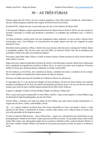 Samael Aun Weor - Magia das Runas Instituto Gnosis Brasil - www.gnosisbrasil.com
70
30 − AS TRÊS FÚRIAS
Falemos agora das três Fúrias e de seus venenos gorgônicos. Elas estão sempre rodeadas de verdes hidras e
têm por cabelos pequenas serpentes que cingem de forma horrível suas fontes.
Escutem M.M., saibam de uma vez por todas que elas são os três traidores de Hiram Abif.
A da esquerda é Megera, sempre espantosamente horrível. Quem chora à direita é Alecto, em cujo coração se
esconde a discórdia, as fraudes que produzem a desordem e as maldades que arrebatam a paz. A última é
Tisífone.
As Fúrias arranham o próprio peito com suas repugnantes unhas, golpeiam−se com as mãos e lançam fortes
exclamações como: Vem Medusa e te converteremos em pedra; agimos mal não nos vingando da audaz
entrada de Teseu.
Recordem irmãos gnósticos a Mara, o Senhor dos cinco desejos, fator de morte e inimigo da Verdade. Quem
o acompanha sempre? Não são por acaso suas três filhas, as horríveis Fúrias? Não são as tentadoras que
assaltaram a Buda com todas suas tenebrosas legiões?
Porventura, pode faltar Judas, Pilatos e Caifás no drama cósmico? Dante encontra no nono círculo infernal a
Judas, Bruto e Cassius.
Judas está com a cabeça socada dentro da boca de Lúcifer e fora dela agita as pernas. Quem tem a cabeça para
baixo, pendendo da segunda boca luciférica é Bruto. Feroz, se retorce sem dizer uma só palavra. O terceiro
traidor é Cassius que, ainda que pareça corpulento, no fundo é muito débil.
Os três traidores, as três Fúrias, são o demônio do desejo, o demônio da mente e o demônio da má vontade.
São os três Upadhis ou fundamentos lunares dentro de cada ser humano.
Pensemos na tríplice presença do Guardião do Umbral no interior de cada pessoa.
O Apocalipse diz: E vi sair da boca do Dragão, da boca da Besta e da boca do Falso Profeta, três espíritos
imundos à semelhança de rãs. Pois são espíritos de demônios que fazem sinais e vão aos reis da terra, em todo
mundo, para reuni-los para a batalha daquele grande dia do Deus Todo−Poderoso.
E quem é o Dragão? A Besta? O Falso Profeta? Digam−me Deuses? Onde está?
Não se equivocará quem compreendê−lo como Mara, Lúcifer, o fogo sexual negativo, a força fohática cega
do abominável órgão Kundartiguador, pai das três Fúrias.
Lúcifer−Mara, o tentador, com toda essa legião de Eus−Diabos que cada mortal carrega internamente, é a
origem das três dores: velhice, enfermidade e morte.
Ah… se o aspecto negativo da Deusa Juno não tivesse interferido no Lácio, invocando a Alecto, a mais
aborrecível das Fúrias, o matrimônio de Enéas, o ínclito varão troiano, com a filha do bom rei Latino, não
teria sido precedido de tão espantosa guerra.
Levanta−te donzela, filha da noite, − dizia a Deusa Juno – assiste−me e não permitas que minha honra se veja
postergada pela vontade de um mortal. Latino quer dar sua filha ao troiano. Tu que podes lançar irmão contra
irmão, filho contra o pai, desencadear golpes de ira e acender as fúnebres tochas, surge do abismo! Mostra−te
dócil ante a minha vontade! Inflama a juventude do Lácio para que peçam as armas aos gritos e se lancem à
morte.
 