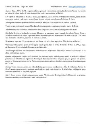 Samael Aun Weor - Magia das Runas Instituto Gnosis Brasil - www.gnosisbrasil.com
71
Ai, meu Deus…! Que dor! E a espantosa Fúria apresenta−se nas régias habitações da rainha Amata. Ela suscita
na mente da rainha ideias de protesto e rebelião contra a vontade do rei Latino.
Sob a pérfida influência de Alecto, a rainha, desesperada, sai do palácio, corre pelas montanhas, dança e salta
como uma bacante e até parece uma mênade furiosa, movida como louca pelo ímpeto de Baco.
A indignada soberana protesta diante do monarca. Não quer fazer a vontade do senhor. Defende
Turno, jovem pretendente grego, filho daquele povo que antes assaltara os invictos muros de Tróia.
A rainha teme que Enéas fuja com sua filha para longe do Lácio. Sente a dor de perdê−la e chora.
O trabalho de Alecto ainda não terminou. Ela agora se transporta para a morada do valente Turno. Toma a
forma de uma velha de língua viperina e conta−lhe tudo o que está acontecendo no palácio do rei. Com a sua
fala insinuante e maléfica, desperta os ciúmes do jovem.
Depois vem a guerra. Peleja o jovem por sua dama, a bela Lavínia, a preciosa filha do bom rei Latino.
O monarca não queria a guerra. Nem sequer foi ele quem abriu as portas do templo de Jano (I A O), o Deus
de duas caras. O povo irritado foi quem as abriu por ele.
Nesse templo de Jano, era conservada a doutrina secreta de Saturno, a revelação primitiva dos Jinas e só se
abria em tempo de guerra.
Quando a repugnante Fúria Alecto terminou seu trabalho, estava acesa a guerra contra os Rútulos. Então ela
penetrou nas entranhas do espantoso abismo pela boca de um vulcão apagado que, de quando em quando,
cuspia os fétidos vapores da morte. Assim, em pouco tempo chegou à sinistra margem que circunda as águas
do Cocito.
Morreu Turno, o novo Aquiles, nas mãos de Enéas que se casou com Lavínia, a filha do rei Latino. Porém, oh
Deus! Alecto, como sempre, continua acendendo por toda parte fogueiras de discórdia e milhões de seres
humanos continuam se lançando à guerra.
Ah…! Se as pessoas compreendessem que levam Alecto dentro de si próprias. Infelizmente, as criaturas
humanas dormem profundamente e nada compreendem.
 