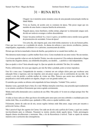 Samael Aun Weor - Magia das Runas Instituto Gnosis Brasil - www.gnosisbrasil.com
72
31 − RUNA RITA
Chegam−me à memória nestes instantes cenas de uma passada reencarnação minha na
Idade Média.
Vivia na Áustria, de acordo com os costumes da época. Não posso negar que era
membro de uma ilustre e rançosa família da aristocracia.
Naquela época, meus familiares, minha estirpe, julgavam−se demasiado sangue azul,
devido aos notáveis avoengos e nobres descendentes.
Causa−me pena confessá−lo, e isso é o grave, eu também estava metido nessa garrafa
de preconceitos de sociedade. Coisas da época!
Um certo dia, não importa qual, uma irmã minha enamorou−se de um homem pobre.
Claro que isso tornou−se o escândalo do século. As damas da nobreza e seus néscios cavalheiros, janotas,
empertigados, engomados, esfolaram vivo o próximo, escarneceram da infeliz.
Diziam que ela havia manchado a honra da família, que poderia ter se casado bem melhor, etc.
Não demorou muito tempo e a pobre mulher ficou viúva. Como resultado de seu amor restou−lhe um menino.
E se tivesse querido voltar ao seio da família? Porém, isso não era possível. Ela conhecia demasiado a língua
viperina das elegantes damas, sua enfadonha disciplina, seu desdém… e preferiu a vida independente.
Que eu ajudei a viúva? Seria absurdo negá−lo. Que me apiedei do sobrinho? De fato, foi verdade.
Porém, infelizmente, há vezes que alguém, por não lhe faltar a piedade, pode se tornar impiedoso.
Este foi o meu caso. Compadecido do menino, o internei em um colégio (dizia para que recebesse uma
educação firme e rigorosa), sem me importar, nem um pouco sequer, com os sentimentos de sua mãe. Até
cometi o erro de proibir a sofrida mulher de visitar seu filho. Pensava que assim meu sobrinho não se
prejudicaria e mais tarde poderia ser alguém, chegar a ser um grande senhor, etc.
O caminho que conduz ao abismo está empedrado de boas intenções. Verdade? Pois, assim é.
Quantas vezes, querendo fazer o bem, fiz o mal. Minhas intenções eram boas, mas procedia equivocadamente
e, no entanto, acreditava firmemente que estava agindo corretamente.
Minha irmã sofria demasiado com a ausência do seu filho. Não podia vê−lo nem no colégio porque fora−lhe
proibido.
A todas as luzes salta aos olhos que houve de minha parte amor para com meu sobrinho e crueldade para com
minha irmã. Mas, eu acreditava que, ajudando o filho, estava a ajudar também a mãe.
Felizmente, dentro de cada um de nós, nessas regiões íntimas onde falta amor, surge como por encanto a
polícia do Carma, o Kaon.
Não é possível fugir dos agentes do Carma. Em cada um de nós está a polícia do Carma, a qual nos conduz
inevitavelmente para os tribunais. Passaram−se muitos séculos desde aquela época. Todos personagens
daquele drama envelheceram e morreram. Mas, a lei da Recorrência é terrível. Tudo se repete da mesma
maneira com o acréscimo das consequências.
 