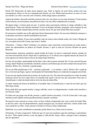 Samael Aun Weor - Magia das Runas Instituto Gnosis Brasil - www.gnosisbrasil.com
73
Século XX. Reencontro de todos atores daquela cena. Tudo se repetiu, de certa forma, porém com suas
consequências. Desta vez fui eu o repudiado pela família, eis a lei. Minha irmã encontrou−se outra vez com
seu marido e eu voltei a me unir com Litelantes, minha antiga esposa sacerdotisa.
Aquele tão amado e discutido sobrinho renasceu entre nós, mas desta vez em corpo feminino. É uma menina
muito formosa, seu rosto parece uma deliciosa noite e em seus olhos resplandecem as estrelas.
Há algum tempo, vivíamos perto do mar. A menina estava gravemente enferma (o antigo sobrinho) e não
podia brincar. Tinha uma infecção intestinal. O caso era bastante delicado, porquanto vários meninos de sua
idade tinham morrido naquela época devido a mesma causa. Por que seria minha filha uma exceção?
Os numerosos remédios que se lhe aplicaram foram francamente inúteis. Em seu rosto infantil já começava a
se desenhar com horror o perfil inconfundível da morte.
O fracasso era evidente. O caso estava perdido e não me restava outra solução senão a de visitar o Dragão da
Lei, esse gênio terrível do Carma, cujo nome é Anúbis.
Felizmente…! Graças a Deus! Litelantes e eu sabemos viajar consciente e positivamente em corpo astral e
juntos nos apresentamos no palácio do Grande Arconte, o qual se acha no Universo Paralelo da quinta
dimensão.
Impressionante, majestoso, grandioso, aquele templo do Carma. Lá estava o imponente Jerarca, sentado em
seu trono terrivelmente divino. Quem não se espantaria ao vê−lo oficiar com a sagrada máscara de chacal, tal
como aparece em muitos baixos-relevos do antigo Egito faraônico.
Por fim, foi me dada a oportunidade de lhe falar e não a deixei passar, dizendo−lhe: Tu tens uma dívida para
comigo. Qual? Replicou assombrado. Satisfeito, nomeei a um homem que em outros tempos fora um perverso
demônio. Refiro−me a Astaroth, o grande duque.
Ele era um filho perdido para o Pai – continuei explicando – e, no entanto, o salvei. Mostrei−lhe a senda da
luz e o tirei da Loja Negra. Agora é um discípulo da Fraternidade Branca e tu ainda não me pagaste esta dívida.
O caso era que aquela menina devia morrer, de acordo com a lei. Sua alma devia penetrar no ventre da minha
irmã para nascer em novo corpo físico. Eu entendia tudo aquilo e foi por isso que acrescentei: Peço que vá
Astaroth para o ventre da minha irmã ao invés da alma da minha filha.
A solene resposta do Jerarca foi definitiva: Concedido. Que vá Astaroth para o ventre da tua irmã e que tua
filha fique curada.
Resta ainda dizer que aquela menina, o antigo sobrinho, curou−se milagrosamente e minha irmã concebeu a
um formoso varão.
Eu tinha com que pagar essa dívida, possuía o capital cósmico necessário. A lei do Carma não é uma cega
mecânica como supõem muitos pseudoesoteristas e pseudo−ocultistas.
Da maneira como estavam as coisas, torna−se bem evidente compreender que, com a morte de minha filha,
eu deveria sentir a dor do desprendimento, aquela amargura que, em épocas anteriores, sentira minha irmã
com a perda de seu filho. Assim, perante a Grande Lei ficaria o dano compensado.
Repetiram−se as cenas semelhantes às passadas, porém desta vez a vítima seria eu mesmo.
Felizmente, o Carma é negociável. Nada tem que ver com essa mecânica cega dos astrólogos e quiromantes
de circo. Tinha capital cósmico e com ele paguei a velha dívida. Graça a Deus, consegui evitar a amargura
que me aguardava.
 