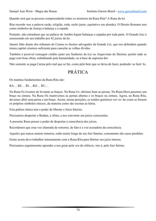 Samael Aun Weor - Magia das Runas Instituto Gnosis Brasil - www.gnosisbrasil.com
74
Quando será que as pessoas compreenderão todos os mistérios da Runa Rita? A Runa da lei.
Rita recorda−nos a palavra razão, religião, roda, recht (justo, equitativo em alemão). O Direito Romano tem
como símbolos da Justiça a balança e a espada.
Portanto, não estranhem que no palácio de Anúbis hajam balanças e espadas por toda parte. O Grande Juiz é
assessorado em seu trabalho por 42 juízes da lei.
Jamais falta diante dos tribunais do Carma os ilustres advogados da Grande Lei, que nos defendem quando
temos capital cósmico suficiente para cancelar as velhas dívidas.
Também é possível conseguir crédito junto aos Senhores da Lei ou Arquivistas do Destino, porém tudo se
paga com boas obras, trabalhando pela humanidade, ou à base de suprema dor.
Não somente se paga Carma pelo mal que se faz, como pelo bem que se deixa de fazer, podendo−se fazê−lo.
PRÁTICA
Os mantras fundamentais da Runa Rita são:
RA… RE… RI… RO… RU…
Na Runa Fa tivemos de levantar os braços. Na Runa Ur, abrimos bem as pernas. Na Runa Dorn pusemos um
braço na cintura. Na Runa Os mantivemos as pernas abertas e os braços na cintura. Agora, na Runa Rita,
devemos abrir uma perna e um braço. Assim, nestas posições, os irmãos gnósticos ver−se−ão como se fossem
os próprios símbolos rúnicos, da maneira como são escritas as letras.
Esta prática rúnica tem o poder de libertar o Juízo Interno.
Precisamos despertar o Budata, a Alma, e nos converter em juízes conscientes.
A presente Runa possui o poder de despertar a consciência dos juízes.
Recordemos que essa voz chamada de remorso, de fato é a voz acusadora da consciência.
Aqueles que nunca sentem remorso, estão muito longe de seu Juiz Interno, comumente são casos perdidos.
Gente assim deve trabalhar intensamente com a Runa Rita para libertar seu juízo interno.
Precisamos urgentemente aprender a nos guiar pela voz do silêncio, isto é, pelo Juiz Íntimo.
 
