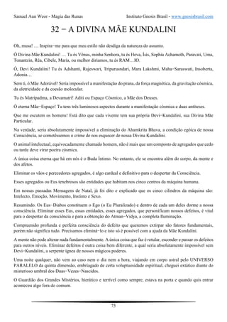 Samael Aun Weor - Magia das Runas Instituto Gnosis Brasil - www.gnosisbrasil.com
75
32 − A DIVINA MÃE KUNDALINI
Oh, musa! … Inspira−me para que meu estilo não desdiga da natureza do assunto.
Ó Divina Mãe Kundalini! … Tu és Vênus, minha Senhora, tu és Heva, Ísis, Sophia Achamoth, Paravati, Uma,
Tonantzin, Réa, Cibele, Maria, ou melhor diríamos, tu és RAM…IO.
Ó, Devi Kundalini! Tu és Adshanti, Rajeswari, Tripurusndari, Mara Lakshmi, Maha−Saraswati, Insoberta,
Adonia…
Sem ti, ó Mãe Adorável! Seria impossível a manifestação do prana, da força magnética, da gravitação cósmica,
da eletricidade e da coesão molecular.
Tu és Matripadma, a Devamatri! Aditi ou Espaço Cósmico, a Mãe dos Deuses.
Ó eterna Mãe−Espaço! Tu tens três luminosos aspectos durante a manifestação cósmica e duas antíteses.
Que me escutem os homens! Está dito que cada vivente tem sua própria Devi−Kundalini, sua Divina Mãe
Particular.
Na verdade, seria absolutamente impossível a eliminação do Ahamkrita Bhava, a condição egóica de nossa
Consciência, se cometêssemos o crime de nos esquecer de nossa Divina Kundalini.
O animal intelectual, equivocadamente chamado homem, não é mais que um composto de agregados que cedo
ou tarde deve virar poeira cósmica.
A única coisa eterna que há em nós é o Buda Íntimo. No entanto, ele se encontra além do corpo, da mente e
dos afetos.
Eliminar os vãos e perecedores agregados, é algo cardeal e definitivo para o despertar da Consciência.
Esses agregados ou Eus tenebrosos são entidades que habitam nos cinco centros da máquina humana.
Em nossas passadas Mensagens de Natal, já foi dito e explicado que os cinco cilindros da máquina são:
Intelecto, Emoção, Movimento, Instinto e Sexo.
Resumindo. Os Eus−Diabos constituem o Ego (o Eu Pluralizado) e dentro de cada um deles dorme a nossa
consciência. Eliminar esses Eus, essas entidades, esses agregados, que personificam nossos defeitos, é vital
para o despertar da consciência e para a obtenção do Atman−Vidya, a completa Iluminação.
Compreensão profunda e perfeita consciência do defeito que queremos extirpar são fatores fundamentais,
porém não significa tudo. Precisamos eliminá−lo e isto só é possível com a ajuda da Mãe Kundalini.
A mente não pode alterar nada fundamentalmente. A única coisa que faz é rotular, esconder e passar os defeitos
para outros níveis. Eliminar defeitos é outra coisa bem diferente, a qual seria absolutamente impossível sem
Devi−Kundalini, a serpente ígnea de nossos mágicos poderes.
Uma noite qualquer, não vem ao caso nem o dia nem a hora, viajando em corpo astral pelo UNIVERSO
PARALELO da quinta dimensão, embriagado de certa voluptuosidade espiritual, cheguei extático diante do
misterioso umbral dos Duas−Vezes−Nascidos.
O Guardião dos Grandes Mistérios, hierático e terrível como sempre, estava na porta e quando quis entrar
aconteceu algo fora do comum.
 