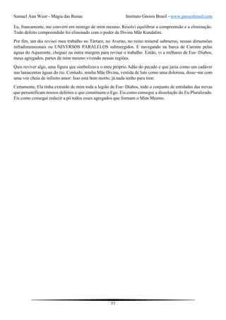 Samael Aun Weor - Magia das Runas Instituto Gnosis Brasil - www.gnosisbrasil.com
77
Eu, francamente, me converti em inimigo de mim mesmo. Resolvi equilibrar a compreensão e a eliminação.
Todo defeito compreendido foi eliminado com o poder da Divina Mãe Kundalini.
Por fim, um dia revisei meu trabalho no Tártaro, no Averno, no reino mineral submerso, nessas dimensões
infradimensionais ou UNIVERSOS PARALELOS submergidos. E navegando na barca de Caronte pelas
águas do Aqueronte, cheguei na outra margem para revisar o trabalho. Então, vi a milhares de Eus−Diabos,
meus agregados, partes de mim mesmo vivendo nessas regiões.
Quis reviver algo, uma figura que simbolizava o meu próprio Adão do pecado e que jazia como um cadáver
nas lamacentas águas do rio. Contudo, minha Mãe Divina, vestida de luto como uma dolorosa, disse−me com
uma voz cheia de infinito amor: Isso está bem morto, já nada tenho para tirar.
Certamente, Ela tinha extraído de mim toda a legião de Eus−Diabos, todo o conjunto de entidades das trevas
que personificam nossos defeitos e que constituem o Ego. Eis como consegui a dissolução do Eu Pluralizado.
Eis como consegui reduzir a pó todos esses agregados que formam o Mim Mesmo.
 