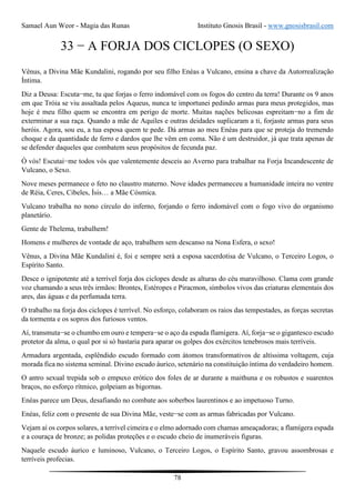 Samael Aun Weor - Magia das Runas Instituto Gnosis Brasil - www.gnosisbrasil.com
78
33 − A FORJA DOS CICLOPES (O SEXO)
Vênus, a Divina Mãe Kundalini, rogando por seu filho Enéas a Vulcano, ensina a chave da Autorrealização
Íntima.
Diz a Deusa: Escuta−me, tu que forjas o ferro indomável com os fogos do centro da terra! Durante os 9 anos
em que Tróia se viu assaltada pelos Aqueus, nunca te importunei pedindo armas para meus protegidos, mas
hoje é meu filho quem se encontra em perigo de morte. Muitas nações belicosas espreitam−no a fim de
exterminar a sua raça. Quando a mãe de Aquiles e outras deidades suplicaram a ti, forjaste armas para seus
heróis. Agora, sou eu, a tua esposa quem te pede. Dá armas ao meu Enéas para que se proteja do tremendo
choque e da quantidade de ferro e dardos que lhe vêm em coma. Não é um destruidor, já que trata apenas de
se defender daqueles que combatem seus propósitos de fecunda paz.
Ó vós! Escutai−me todos vós que valentemente desceis ao Averno para trabalhar na Forja Incandescente de
Vulcano, o Sexo.
Nove meses permanece o feto no claustro materno. Nove idades permaneceu a humanidade inteira no ventre
de Réia, Ceres, Cibeles, Ísis… a Mãe Cósmica.
Vulcano trabalha no nono círculo do inferno, forjando o ferro indomável com o fogo vivo do organismo
planetário.
Gente de Thelema, trabalhem!
Homens e mulheres de vontade de aço, trabalhem sem descanso na Nona Esfera, o sexo!
Vênus, a Divina Mãe Kundalini é, foi e sempre será a esposa sacerdotisa de Vulcano, o Terceiro Logos, o
Espírito Santo.
Desce o ignipotente até a terrível forja dos ciclopes desde as alturas do céu maravilhoso. Clama com grande
voz chamando a seus três irmãos: Brontes, Estéropes e Piracmon, símbolos vivos das criaturas elementais dos
ares, das águas e da perfumada terra.
O trabalho na forja dos ciclopes é terrível. No esforço, colaboram os raios das tempestades, as forças secretas
da tormenta e os sopros dos furiosos ventos.
Aí, transmuta−se o chumbo em ouro e tempera−se o aço da espada flamígera. Aí, forja−se o gigantesco escudo
protetor da alma, o qual por si só bastaria para aparar os golpes dos exércitos tenebrosos mais terríveis.
Armadura argentada, esplêndido escudo formado com átomos transformativos de altíssima voltagem, cuja
morada fica no sistema seminal. Divino escudo áurico, setenário na constituição íntima do verdadeiro homem.
O antro sexual trepida sob o empuxo erótico dos foles de ar durante a maithuna e os robustos e suarentos
braços, no esforço rítmico, golpeiam as bigornas.
Enéas parece um Deus, desafiando no combate aos soberbos laurentinos e ao impetuoso Turno.
Enéas, feliz com o presente de sua Divina Mãe, veste−se com as armas fabricadas por Vulcano.
Vejam aí os corpos solares, a terrível cimeira e o elmo adornado com chamas ameaçadoras; a flamígera espada
e a couraça de bronze; as polidas proteções e o escudo cheio de inumeráveis figuras.
Naquele escudo áurico e luminoso, Vulcano, o Terceiro Logos, o Espírito Santo, gravou assombrosas e
terríveis profecias.
 