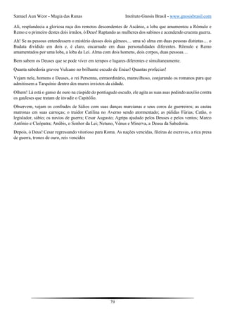 Samael Aun Weor - Magia das Runas Instituto Gnosis Brasil - www.gnosisbrasil.com
79
Ali, resplandecia a gloriosa raça dos remotos descendentes de Ascânio, a loba que amamentou a Rômulo e
Remo e o primeiro destes dois irmãos, ó Deus! Raptando as mulheres dos sabinos e acendendo cruenta guerra.
Ah! Se as pessoas entendessem o mistério desses dois gêmeos… uma só alma em duas pessoas distintas… o
Budata dividido em dois e, é claro, encarnado em duas personalidades diferentes. Rômulo e Remo
amamentados por uma loba, a loba da Lei. Alma com dois homens, dois corpos, duas pessoas…
Bem sabem os Deuses que se pode viver em tempos e lugares diferentes e simultaneamente.
Quanta sabedoria gravou Vulcano no brilhante escudo de Enéas! Quantas profecias!
Vejam nele, homens e Deuses, o rei Persenna, extraordinário, maravilhoso, conjurando os romanos para que
admitissem a Tarquínio dentro dos muros invictos da cidade.
Olhem! Lá está o ganso de ouro na cúspide do pontiagudo escudo, ele agita as suas asas pedindo auxílio contra
os gauleses que tratam de invadir o Capitólio.
Observem, vejam os confrades de Sálios com suas danças marcianas e seus coros de guerreiros; as castas
matronas em suas carroças; o traidor Catilina no Averno sendo atormentado; as pálidas Fúrias; Catão, o
legislador, sábio; os navios de guerra; Cesar Augusto; Agripa ajudado pelos Deuses e pelos ventos; Marco
Antônio e Cleópatra; Anúbis, o Senhor da Lei; Netuno, Vênus e Minerva, a Deusa da Sabedoria.
Depois, ó Deus! Cesar regressando vitorioso para Roma. As nações vencidas, fileiras de escravos, a rica presa
de guerra, tronos de ouro, reis vencidos
 