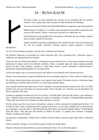 Samael Aun Weor - Magia das Runas Instituto Gnosis Brasil - www.gnosisbrasil.com
80
34 − RUNA KAUM
Há muito tempo, na noite profunda dos séculos, lá no continente Mu ou Lemúria,
conheci a Javé, aquele anjo caído de quem nos fala Saturnino de Antióquia.
Javé era um Venerável Mestre da Fraternidade Branca, um glorioso anjo de precedentes
Mahavantaras. O conheci e o vi muitas vezes, porquanto fui sacerdote e guerreiro entre
os povos da Lemúria. Todos o veneravam, amavam−no e adoravam−no.
Os hierofantes da raça purpúrea lhe concederam a alta honra de usar couraça, cimeira,
elmo, escudo e espada de ouro puro.
Aquele sacerdote e guerreiro resplandecia como chamas de ouro sob a selva espessa do
sol. Em seu escudo simbólico, Vulcano gravara muitas profecias e terríveis
advertências.
Ai! Ai! Ai! Esse homem cometeu o erro de trair os Mistérios de Vulcano.
Os lucíferes flutuavam na atmosfera do velho continente MU. Eles ensinaram−lhe o tantrismo negro, a
maithuna com ejaculação do Ens Seminis.
O pior foi que esse homem tão amado e venerado por todo mundo deixou−se convencer e praticou este tipo
pernicioso de magia sexual com distintas mulheres. Então, a serpente ígnea de nossos mágicos poderes
desceu−lhe pelo canal medular e projetou−se para baixo, desde o cóccix, formando e desenvolvendo o
abominável órgão Kundartiguador no seu corpo astral.
Assim caiu aquele anjo e se converteu através das idades em um demônio terrivelmente perverso.
Muitas vezes encontramos a esposa sacerdotisa de Javé nos mundos superiores. Trata−se de um inefável anjo.
Os esforços desse homem para convencer a sua esposa foram inúteis. Ela jamais aceitou o tantrismo negro
dos tenebrosos e preferiu antes o divórcio a se meter pelo caminho negro.
Javé é aquele demônio que tentou Jesus Cristo. Tentando−o no deserto durante o jejum, dizia−lhe: Se és filho
de Deus, faz com que esta pedra se converta em pão. Nem só de pão vive o homem, mas de toda palavra de
Deus, respondeu−lhe Jesus.
Contam as sagradas escrituras que Javé levou Jesus, o Grande Kabir, para um alto monte e que tentando−o
dizia: “Itababo, todos estes reinos do mundo eu te darei se te ajoelhas e me adoras”. O Grande Kabir respondeu:
“Satã, Satã, está escrito: Só ao Senhor teu Deus adorarás e servirás”.
Por fim, dizem que Javé levou Jesus a Jerusalém e colocou−o sobre o pináculo do templo para lhe dizer: “Se
és filho de Deus, lança−te daqui para baixo, porque está escrito: A seus anjos mandará que se aproximem e
que o protejam, e que nas mãos o sustentem para que não tropece com seu pé em pedra alguma”. Respondendo
Jesus lhe disse: “Está dito que não tentarás ao Senhor teu Deus”. E quando Javé terminou a tentação,
afastou−se dele por um tempo.
Se queremos compreender a fundo todo o mistério da Runa Kaum, devemos agora falar sobre o tantrismo
branco.
Nestes momentos, chegam−me à memória aqueles tempos do antigo Egito.
Durante a dinastia do faraó Quéfren, no país ensolarado de Kem, fui um Iniciado egípcio.
 