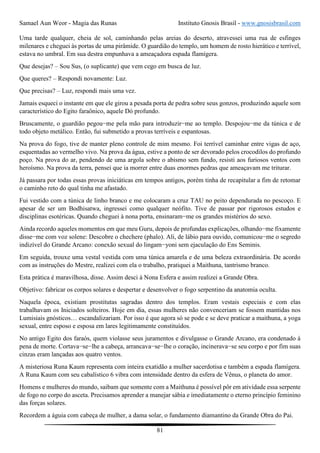Samael Aun Weor - Magia das Runas Instituto Gnosis Brasil - www.gnosisbrasil.com
81
Uma tarde qualquer, cheia de sol, caminhando pelas areias do deserto, atravessei uma rua de esfinges
milenares e cheguei às portas de uma pirâmide. O guardião do templo, um homem de rosto hierático e terrível,
estava no umbral. Em sua destra empunhava a ameaçadora espada flamígera.
Que desejas? – Sou Sus, (o suplicante) que vem cego em busca de luz.
Que queres? – Respondi novamente: Luz.
Que precisas? – Luz, respondi mais uma vez.
Jamais esqueci o instante em que ele girou a pesada porta de pedra sobre seus gonzos, produzindo aquele som
característico do Egito faraônico, aquele Dó profundo.
Bruscamente, o guardião pegou−me pela mão para introduzir−me ao templo. Despojou−me da túnica e de
todo objeto metálico. Então, fui submetido a provas terríveis e espantosas.
Na prova do fogo, tive de manter pleno controle de mim mesmo. Foi terrível caminhar entre vigas de aço,
esquentadas ao vermelho vivo. Na prova da água, estive a ponto de ser devorado pelos crocodilos do profundo
poço. Na prova do ar, pendendo de uma argola sobre o abismo sem fundo, resisti aos furiosos ventos com
heroísmo. Na prova da terra, pensei que ia morrer entre duas enormes pedras que ameaçavam me triturar.
Já passara por todas essas provas iniciáticas em tempos antigos, porém tinha de recapitular a fim de retomar
o caminho reto do qual tinha me afastado.
Fui vestido com a túnica de linho branco e me colocaram a cruz TAU no peito dependurada no pescoço. E
apesar de ser um Bodhisatwa, ingressei como qualquer neófito. Tive de passar por rigorosos estudos e
disciplinas esotéricas. Quando cheguei à nona porta, ensinaram−me os grandes mistérios do sexo.
Ainda recordo aqueles momentos em que meu Guru, depois de profundas explicações, olhando−me fixamente
disse−me com voz solene: Descobre o chechere (phalo). Ali, de lábio para ouvido, comunicou−me o segredo
indizível do Grande Arcano: conexão sexual do lingam−yoni sem ejaculação do Ens Seminis.
Em seguida, trouxe uma vestal vestida com uma túnica amarela e de uma beleza extraordinária. De acordo
com as instruções do Mestre, realizei com ela o trabalho, pratiquei a Maithuna, tantrismo branco.
Esta prática é maravilhosa, disse. Assim desci à Nona Esfera e assim realizei a Grande Obra.
Objetivo: fabricar os corpos solares e despertar e desenvolver o fogo serpentino da anatomia oculta.
Naquela época, existiam prostitutas sagradas dentro dos templos. Eram vestais especiais e com elas
trabalhavam os Iniciados solteiros. Hoje em dia, essas mulheres não convenceriam se fossem mantidas nos
Lumisiais gnósticos… escandalizariam. Por isso é que agora só se pode e se deve praticar a maithuna, a yoga
sexual, entre esposo e esposa em lares legitimamente constituídos.
No antigo Egito dos faraós, quem violasse seus juramentos e divulgasse o Grande Arcano, era condenado à
pena de morte. Cortava−se−lhe a cabeça, arrancava−se−lhe o coração, incinerava−se seu corpo e por fim suas
cinzas eram lançadas aos quatro ventos.
A misteriosa Runa Kaum representa com inteira exatidão a mulher sacerdotisa e também a espada flamígera.
A Runa Kaum com seu cabalístico 6 vibra com intensidade dentro da esfera de Vênus, o planeta do amor.
Homens e mulheres do mundo, saibam que somente com a Maithuna é possível pôr em atividade essa serpente
de fogo no corpo do asceta. Precisamos aprender a manejar sábia e imediatamente o eterno princípio feminino
das forças solares.
Recordem a águia com cabeça de mulher, a dama solar, o fundamento diamantino da Grande Obra do Pai.
 