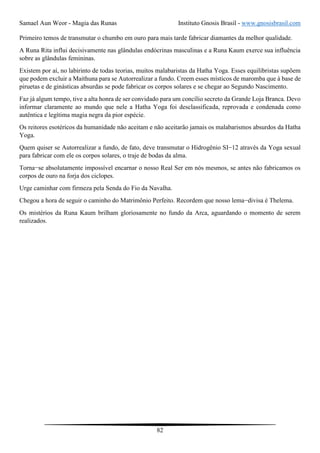 Samael Aun Weor - Magia das Runas Instituto Gnosis Brasil - www.gnosisbrasil.com
82
Primeiro temos de transmutar o chumbo em ouro para mais tarde fabricar diamantes da melhor qualidade.
A Runa Rita influi decisivamente nas glândulas endócrinas masculinas e a Runa Kaum exerce sua influência
sobre as glândulas femininas.
Existem por aí, no labirinto de todas teorias, muitos malabaristas da Hatha Yoga. Esses equilibristas supõem
que podem excluir a Maithuna para se Autorrealizar a fundo. Creem esses místicos de maromba que à base de
piruetas e de ginásticas absurdas se pode fabricar os corpos solares e se chegar ao Segundo Nascimento.
Faz já algum tempo, tive a alta honra de ser convidado para um concílio secreto da Grande Loja Branca. Devo
informar claramente ao mundo que nele a Hatha Yoga foi desclassificada, reprovada e condenada como
autêntica e legítima magia negra da pior espécie.
Os reitores esotéricos da humanidade não aceitam e não aceitarão jamais os malabarismos absurdos da Hatha
Yoga.
Quem quiser se Autorrealizar a fundo, de fato, deve transmutar o Hidrogênio SI−12 através da Yoga sexual
para fabricar com ele os corpos solares, o traje de bodas da alma.
Torna−se absolutamente impossível encarnar o nosso Real Ser em nós mesmos, se antes não fabricamos os
corpos de ouro na forja dos ciclopes.
Urge caminhar com firmeza pela Senda do Fio da Navalha.
Chegou a hora de seguir o caminho do Matrimônio Perfeito. Recordem que nosso lema−divisa é Thelema.
Os mistérios da Runa Kaum brilham gloriosamente no fundo da Arca, aguardando o momento de serem
realizados.
 