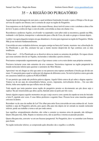 Samael Aun Weor - Magia das Runas Instituto Gnosis Brasil - www.gnosisbrasil.com
83
35 − A REGIÃO DO PURGATÓRIO
Aquela águia de plumagem de ouro puro, a qual arrebatou Ganímedes levando−o para o Olimpo a fim de que
servisse de copeiro aos Deuses, tem o costume de caçar na região do Purgatório.
Essa majestosa ave do Espírito, dando voltas maravilhosas, desce terrível como o raio e arrebata a alma a fim
de levá−la para a esfera do fogo e com ela arder, convertidas as duas em chama viva.
Recordemos o poderoso Aquiles, revolvendo−se espantado e sem saber onde se encontrava, quando sua Mãe,
roubando−o de Quíron, transportou−o adormecido para a ilha de Ciros, de onde os gregos o tiraram depois.
Lembro−me agora daqueles tempos em que abandonei o Averno para ingressar na região do Purgatório. Minha
Mãe já me instruirá fundamentalmente.
Convertida em uma verdadeira dolorosa, navegara comigo na barca de Caronte, mostrara−me a dissolução do
Eu Pluralizado e, por fim, ensinara−me que a mente mesmo desprovida do Ego continua com as más
tendências.
Ó Deus meu! … O Eu Pluralizado ao se dissolver deixa na mente as sementes da perdição. Os iogues dizem
que essas sementes têm de ser frigidas, incineradas e reduzidas a poeira cósmica.
Precisamos compreender urgentemente que o Ego renasce como a erva ruim dentre suas próprias sementes.
Precisava incinerar essas más sementes da erva venenosa. Necessitava ingressar na região purgatorial do
mundo molecular inferior para queimar o seminário do Mim Mesmo.
Aproximei−me até chegar ao sítio que antes se me parecera uma ruptura semelhante à brecha que divide um
muro. Vi uma porta para a qual se subia por três degraus de diferentes cores. No terrível pórtico estava gravada
em caracteres indeléveis a palavra PURGATÓRIO.
Vi um porteiro que ainda não proferira palavra alguma. Aquele Gênio estava de pé sobre o degrau superior.
Tratava−se de um anjo de extraordinária beleza, severo, imponente, terrivelmente divino… Em sua mão
direita, tinha uma espada nua que refletia raios de fulgor.
Todo aquele que tenta penetrar nessa região do purgatório prostra−se devotamente aos pés desse anjo e
suplica−lhe por misericórdia que abra a porta, batendo antes no peito por três vezes.
Jamais alguém esquece aqueles momentos em que o anjo escreve com a ponta da espada na testa do Iniciado
a letra P, repetida sete vezes. E seus lábios proferem a seguinte frase: Procura lavar estas manchas quando
estiveres lá dentro.
Recordam−se do caso da mulher de Lot? Por olhar para atrás ficou convertida em uma estátua de sal. Assim
também o anjo do Purgatório adverte, pois quem olha para trás depois de ter entrado no mundo molecular
inferior, perde seu trabalho e torna a sair por onde entrou.
Isso significa: arrependimento absoluto, não voltar a cometer os mesmos erros do passado, não delinquir.
Quem olha para trás, falha. Repete os mesmos erros, não se purifica e retorna ao passado pecador.
Quem olha para trás, converte−se em um fracasso purgatorial. No Purgatório, deve−se caminhar com firmeza
para frente.
Na região molecular inferior, se compreende quão absurdos são o orgulho e a soberba.
 