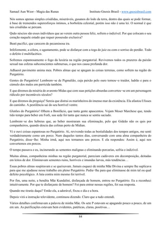 Samael Aun Weor - Magia das Runas Instituto Gnosis Brasil - www.gnosisbrasil.com
84
Nós somos apenas simples crisálidas, miseráveis, gusanos do lodo da terra, dentro das quais se pode formar,
à base de tremendos superesforços íntimos, a borboleta celestial, porém isso não é uma lei. O normal é que
tais crisálidas se percam.
Quão néscios são esses indivíduos que ao verem outra pessoa feliz, sofrem o indizível. Por que colocam o seu
coração naquele estado que requer possessão exclusiva?
Beati pacifici, que carecem de pecaminosa ira.
Infelizmente, a cólera, o agastamento, pode se disfarçar com a toga do juiz ou com o sorriso do perdão. Todo
o defeito é multifacético.
Sofremos espantosamente o fogo da luxúria na região purgatorial. Revivemos todos os prazeres da paixão
sexual nas esferas subconscientes submersas, o que nos causa profunda dor.
Adhaesit pavimento anima mea. Pobres almas que se apegam às coisas terrenas, como sofrem na região do
Purgatório.
Gentes do Purgatório! Lembrem−se de Pigmalião, cuja paixão pelo ouro tornou−o traidor, ladrão e para o
cúmulo dos males em parricida também.
E que diremos da miséria do avarento Midas que com suas petições absurdas converteu−se em um personagem
ridículo por incontáveis séculos?
E que diremos da preguiça? Sereia que distrai os marinheiros do imenso mar da existência. Ela afastou Ulisses
do caminho. A pestilência sai do seu horrível ventre.
Glutões do Purgatório! Olhem a Bonifácio, que tanta gente apascentou. Vejam Meser Marchese que, tendo
tido tempo para beber em Forli, sua sede foi tanta que nunca se sentiu saciado.
Lembrem−se dos hebreus que, ao beber mostraram sua efeminação, pelo que Gideão não os quis por
companheiros, quando descia das colinas perto de Midian.
Vi e ouvi coisas espantosas no Purgatório. Aí, revivendo todas as bestialidades dos tempos antigos, me senti
verdadeiramente como um porco. Num daqueles tantos dias, conversando com uma alma companheira do
Purgatório, disse−lhe: Minha irmã, aqui nos tornamos uns porcos. E ela respondeu: Assim é, aqui nos
convertemos em porcos.
O tempo passava e eu, incinerando as sementes malignas e eliminando porcarias, sofria o indizível.
Muitas almas, companheiras minhas na região purgatorial, pareciam cadáveres em decomposição, deitadas
em leitos de dor. Eliminavam sementes ruins, horríveis e imundas larvas, más tendências…
Essas pobres almas suspiravam e se queixavam. Jamais esqueci de minha Mãe Divina e sempre lhe suplicava
para que me ajudasse nesse trabalho em pleno Purgatório. Pedia−lhe para que eliminasse de mim tal ou qual
defeito psicológico. A luta contra mim mesmo foi terrível.
Por fim, uma noite, a bendita Mãe Kundalini, disfarçada de homem, entrou no Purgatório. Eu a reconheci
intuitivamente. Por que te disfarçaste de homem? Foi para entrar nessas regiões, foi sua resposta.
Quando me tirarás daqui? Então ela, a adorável, fixou o dia e a hora.
Depois virá a instrução televidente, continuou dizendo. Claro que a tudo entendi.
Vários detalhes confirmavam a palavra de minha Mãe. Os sete P estavam se apagando pouco a pouco, de um
em um. As purificações estavam bem evidentes, patéticas, claras, positivas…
 