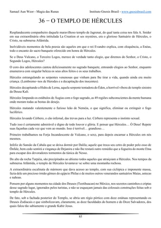 Samael Aun Weor - Magia das Runas Instituto Gnosis Brasil - www.gnosisbrasil.com
85
36 − O TEMPLO DE HÉRCULES
Resplandecente companheiro daquele maravilhoso templo de Jagrenat, do qual tanta coisa nos fala A. Snider
em sua extraordinária obra intitulada La Creation et ses mystéres, era o glorioso Santuário de Hércules, o
Cristo, na submersa Atlântida.
Inolvidáveis momentos de bela poesia são aqueles em que o rei Evandro explica, com eloquência, a Enéas,
todo o encanto do sacro banquete oferecido em honra de Hércules.
Se o Deus Vulcano, o Terceiro Logos, merece de verdade tanto elogio, que diremos do Senhor, o Cristo, o
Segundo Logos, Hércules?
O coro dos adolescentes cantou deliciosamente no sagrado banquete, entoando elogios ao Senhor, enquanto
enumerava com singular beleza os seus altos feitos e os seus trabalhos.
Hércules estrangulando as serpentes venenosas que vinham para lhe tirar a vida, quando ainda era muito
criança. (Lembremo−nos de Herodes e a decapitação dos inocentes).
Hércules decapitando a Hidra de Lerna, aquela serpente tentadora do Éden, a horrível víbora do templo sinistro
da Deusa Kali.
Hércules limpando os estábulos de Áugias com o fogo sagrado, as 49 regiões subconscientes da mente humana
onde moram todas as bestas do desejo.
Hércules matando valentemente o furioso leão de Neméia, o que significa, eliminar ou extinguir o fogo
luciférico.
Hércules levando Cérbero, o cão infernal, das trevas para a luz. Cérbero representa o instinto sexual.
Tudo isso é certamente admirável e digno de todo louvor e glória. E pensar que Hércules… Ó Deus! Repete
suas façanhas cada vez que vem ao mundo. Isso é terrível… grandioso…
Primeiro trabalhamos na Forja Incandescente de Vulcano, o sexo, para depois encarnar a Hércules em nós
mesmos.
Infeliz do Sansão da Cabala que se deixa dormir por Dalila; aquele que troca seu cetro de poder pelo osso de
Ônfale, bem cedo sentirá a vingança de Dejanira e não lhe restará outro remédio que a fogueira do monte Etna
para escapar dos devoradores tormentos da túnica de Nesso.
Do alto da rocha Tarpéia, são precipitados ao abismo todos aqueles que atraiçoam a Hércules. Nos tempos da
submersa Atlântida, o templo de Hércules levantava−se sobre uma montanha rochosa.
A extraordinária escalinata de mármore que dava acesso ao templo, com sua ciclópica e imponente massa,
fazia dele um precioso irmão gêmeo do egípcio Philae e de muitos outros venerandos santuários Maias, astecas
e nahoas.
Pensem por alguns momentos na cidade dos Deuses (Teotihuacan) no México, nos secretos caminhos e criptas
desse sagrado lugar, ignorados pelos turistas, e não se esqueçam jamais das colossais construções feitas sob o
templo de Hércules.
De fato, sob a fachada posterior do Templo, se abria um régio pórtico com doze estátuas representando os
Deuses Zodiacais e que simbolizavam, claramente, as doze faculdades do homem e do Doze Salvadores, dos
quais falou tão sabiamente o grande Kabir Jesus.
 