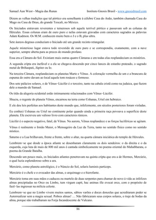 Samael Aun Weor - Magia das Runas Instituto Gnosis Brasil - www.gnosisbrasil.com
86
Dizem as velhas tradições que tal pórtico era semelhante à célebre Casa do Anão, também chamada Casa do
Mago ou Casa de Deus, do grande Teocali, no México.
Os Iniciados entravam reverentes e temerosos sob aquele terrível pórtico e passavam sob as colunas de
Hércules. Essas colunas eram de ouro puro e nelas estavam gravadas com caracteres sagrados as palavras
Adam Kadmon. Os M.M. conhecem muito bem o J e o B, plus ultra.
Sete áureos degraus conduziam o Iniciado até um grande recinto retangular.
Aquele misterioso lugar estava todo revestido de ouro puro e se correspondia, exatamente, com a nave
superior, sempre aberta para as preces do mundo profano.
Essa era a Câmara do Sol. Existiam mais outras quatro Câmaras e em todas elas resplandeciam os mistérios.
A segunda cripta era inefável e a ela se chegava descendo por cinco lances de estanho prateado, o sagrado
metal de Brihaspati, Júpiter ou Io.
Na terceira Câmara, resplandeciam os planetas Marte e Vênus. A coloração vermelha de um e a brancura de
espuma do outro davam ao local aquele tom rosáceo e formoso.
Dos sete palácios solares, o de Vênus−Lúcifer é o terceiro, tanto na cabala cristã como na judaica, que fazem
dele a mansão de Samael.
Os titãs da alegoria ocidental estão intimamente relacionados com Vênus−Lúcifer.
Shucra, o regente do planeta Vênus, encarnou na terra como Ushanas, Uriel em hebraico.
E ele deu leis perfeitas aos habitantes deste mundo que, infelizmente, em séculos posteriores foram violadas.
Eu conheci Ushanas ou Uriel no continente polar quando ainda a primeira raça povoava a superfície deste
planeta. Ele escreveu um valioso livro com caracteres rúnicos.
Lúcifer é o aspecto negativo, fatal, de Vênus. Na aurora, Vênus resplandece e as forças luciféricas se agitam.
Vênus é realmente o Irmão Maior, o Mensageiro da Luz da Terra, tanto no sentido físico como no sentido
místico.
Saturno e a Lua brilhavam, frente a frente, sobre o altar, na quarta câmara iniciática do templo de Hércules.
Lembrem−se que desde a época atlante se desenharam claramente os dois sendeiros: o da direita e o da
esquerda, cuja luta de mais de 800 mil anos é cantada simbolicamente no poema oriental do Mahabbarata, o
poema da Grande Batalha.
Descendo um pouco mais, os Iniciados atlantes penetravam na quinta cripta que era a de Hermes, Mercúrio,
o qual luzia esplendoroso sobre a ara.
Mercúrio, como planeta astrológico, é o Núncio do Sol, solaris luminis particeps.
Mercúrio é o chefe e o evocador das almas, o arquimago e o hierofante.
Mercúrio toma em suas mãos o caduceu ou martelo de duas serpentes para chamar de novo à vida as infelizes
almas precipitadas no Orco ou Limbo, tum virgam capit, hac animas ille evocat orco, com o propósito de
fazê−las ingressar na milícia celeste.
Lembrem−se que no Limbo vivem muitos santos, sábios varões e doces donzelas que acreditaram poder se
Autorrealizar sem a magia sexual. Pobres almas! … Não fabricaram seus corpos solares, o traje de bodas da
alma, porque não trabalharam na Forja Incandescente de Vulcano.
 