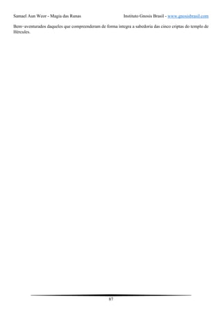 Samael Aun Weor - Magia das Runas Instituto Gnosis Brasil - www.gnosisbrasil.com
87
Bem−aventurados daqueles que compreenderam de forma íntegra a sabedoria das cinco criptas do templo de
Hércules.
 