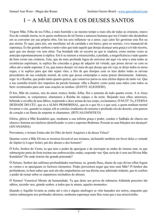 Samael Aun Weor - Magia das Runas Instituto Gnosis Brasil - www.gnosisbrasil.com
7
1 − A MÃE DIVINA E OS DEUSES SANTOS
Virgem Mãe, Filha de teu Filho, a mais humilde e ao mesmo tempo a mais alta de todas as criaturas, marco
fixo da vontade eterna, tu és quem enobreceu de tal forma a natureza humana que teu Criador não desdenhou
em se converter em sua própria obra. Em teu seio inflamou−se o amor, cujo calor fez germinar esta flor na
paz eterna. És aqui, para nós, um meridiano sol de caridade e em baixo, para os mortais, vivo manancial de
esperança. És tão grande senhora e tanto vales que todo aquele que deseja alcançar uma graça e a ti não recorra,
quer que seu desejo voe sem alma. Tua bondade não só socorre ao que te implora, como muitas vezes se
antecipa espontaneamente à súplica. Em ti se reúnem a misericórdia, a piedade, a magnificência e tudo quanto
de bom existe nas criaturas. Este, que da mais profunda lagoa do universo até aqui viu uma a uma todas as
existências espirituais, te suplica lhe concedas a graça de adquirir tal virtude, que possa elevar−se com os
olhos até a saúde suprema. E eu, que nunca desejei ver mais do que desejo que ele veja, te dirijo todos os meus
rogos, e te suplico para que não sejam vãos, a fim de que dissipes com os teus dedos todas as névoas
procedentes de sua condição mortal, de sorte que possa contemplar o sumo prazer abertamente. Ademais,
rogo−te ó Rainha, que podes tanto quanto queres, que conserves puros os seus efeitos depois de tanto ver. Que
a tua custódia triunfe dos impulsos da paixão humana: olha a Beatriz como junta suas mãos com todos os
bem−aventurados para unir suas orações às minhas. (DANTE ALIGHIERI)
Ó Isis, Mãe do cosmos, raiz do amor, tronco, botão, folha, flor e semente de tudo quanto existe. A ti, força
neutralizante, te conjuramos; chamamos a Rainha do espaço e da noite. Beijando teus olhos amorosos,
bebendo o orvalho de teus lábios, respirando o doce aroma do teu corpo, exclamamos: Ó NUIT! Tu, ETERNA
DEIDADE DO CÉU, que és a ALMA PRIMORDIAL, que és o que foi e o que será, a quem nenhum mortal
levantou o véu, quando tu estejas sob as estrelas irradiantes do noturno e profundo céu do deserto, com pureza
de coração e na flama da serpente te chamamos. (RITUALGNÓSTICO)
Glória, glória à Mãe Kundalini que, mediante a sua infinita graça e poder, conduz o Sadhaka de chacra em
chacra e ilumina seu intelecto identificando−o com o supremo Brahman. Possam as suas bênçãos nos alcançar!
(SIVANANDA)
Porventura, o troiano Enéas não foi filho do herói Anquises e da deusa Vênus?
Quantas vezes a Mãe Divina se mostrou favorável aos troianos, inclinando também em favor deles a vontade
de Júpiter (o Logos Solar), pai dos deuses e dos homens?
Ó Eolo, Senhor do Vento, tu que tens o poder de apaziguar e de encrespar as ondas do imenso mar, tu que
submergiste parte da frota troiana nas embravecidas ondas, responde−me: Que seria de ti sem tua Divina Mãe
Kundalini? De onde tirarias tão grande potestade?
Ó Netuno, Senhor das sublimes profundidades marítimas, tu, grande Deus, diante de cujo divino olhar fogem
os ventos e se apaziguam os furiosos elementos. Podes porventura negar que tens uma Mãe? Ó Senhor das
profundezas, tu bem sabes que sem ela não empunharias em tua direita esse admirado tridente, que te confere
o poder de reinar sobre os espantosos recônditos do abismo.
Ó Netuno! Venerável Mestre da humanidade. Tu que deste aos povos da submersa Atlântida preceitos tão
sábios, recorda−nos, grande senhor, a todos que te amam, aqueles momentos.
Quando o Aquilão levanta as ondas até o céu e alguns náufragos se vêm lançados aos astros, enquanto que
outros submergem nos profundos abismos, nenhuma esperança mais lhes resta que a tua misericórdia.
 